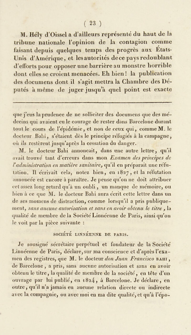 M. Hély (TOissel a d’ailleurs représenté du haut de la tribune nationale l’opinion de la contagion comme faisant depuis quelques temps des progrès aux Etats- Unis d’Amérique, et lesautorités dece pays redoublant d’efforts pour opposer une barrière au monstre horrible dont elles se croient menacées. Eh bien ! la publication des documens dont il s’agit mettra la Chambre des Dé- putés à même de juger jusqu’à quel point est exacte que j’eus la prudence de ne solliciter des documens que des mé- decins qui avaient eu le courage de rester dans Barcelone durant tout le cours de l’épidémie, et non de ceux qui, comme M. le docteur Dabi, s’étaient dès le principe réfugiés à la campagne, où ils restèrent jusqu’après la cessation du danger. M. le docteur Bahi annonçait, dans une autre lettre, qu’il avait trouvé tant d’erreurs dans mon Examen clés principes de Vadministration en matière sanitaire, qu’il en préparait une réfu- tation. IJ. écrivait cela, notez bien, en 1827, et la réfutation annoncée est encore à paraître. Je pense qu’01111e doit attribuer cet assez long retard qu’à un oubli, un manque de mémoire, ou bien à ce que M. le docteur Bahi aura écrit cette lettre dans un de ses moinens de distraction, comme lorsqu’il a pris publique- ment, sans aucune autorisation et sans en avoir obtenu le titre > la qualité de membre de la Société Linnéenne de Paris, ainsi qu’on le voit par la pièce suivante : SOCIETE LINNEENNE DE PARIS. Je sousigné secrétaire perpétuel et fondateur de la Société Linnéenne de Paris, déclare, sur ma conscience et d’après l’exa- men des registres, que M. le docteur don Juan Francisco bahi, de Barcelone, a pris, sans aucune autorisation et sans en avoir obtenu le titre, la qualité de membre de la société, en tête d’un ouvrage par lui publié, en 1824, à Barcelone. Je déclare, en outre, qu’il n’a jamais eu aucune relation directe ou indirecte avec la compagnie, ou avec moi en ma dite qualité, et qu’à l’épo-