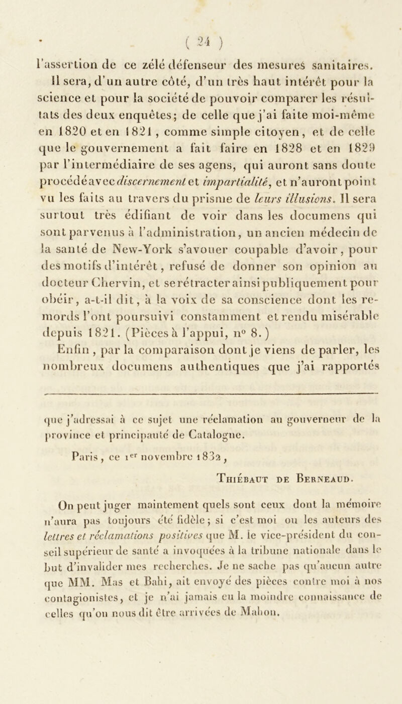 l’assertion de ce zélé défenseur des mesureâ sanitaires. 11 sera, d’un autre côté, d’un très haut intérêt pour la science et pour la société de pouvoir comparer les résul- tats des deux enquêtes; de celle que fai faite moi-même en 1820 et en 1821 , comme simple citoyen, et de celle que le gouvernement a fait faire en 1828 et en 1829 par l’intermédiaire de ses agens, qui auront sans doute procédé avec discernement et impartialité, et n’auront point vu les faits au travers du prisme de leurs illusions. 11 sera surtout très édifiant de voir dans les documens qui sont parvenus a l’administration, un ancien médecin de la santé de New-York s’avouer coupable d’avoir, pour des motifs d’intérêt, refusé de donner son opinion au docteur Chervin, et se rétracter ainsi publiquement pour obéir, a-t-il dit, à la voix de sa conscience dont les re- mords l’ont poursuivi constamment et rendu misérable depuis 1821. (Piècesà l’appui, n° 8.) Enfin , par la comparaison dont je viens de parler, les nombreux documens authentiques que j’ai rapportés que j’adressai à ce sujet une réclamation au gouverneur de la province et principauté de Catalogne. Paris , ce it>r novembre i83a , Thiebaut de Berneaud. On peut juger maintement quels sont ceux dont la mémoire n’aura pas toujours été lidèle ; si c’est moi ou les auteurs des lettres et réclamations positives que M. le vice-président du con- seil supérieur de santé a invoquées à la tribune nationale dans le but d’invalider mes recherches. Je ne sache pas qu’aucun autre que MM. Mas et Bahi, ait envoyé des pièces contre moi à nos contagionist.es, et je n’ai jamais eu la moindre connaissance de celles qu’on nous dit être arrivées de Mahon.