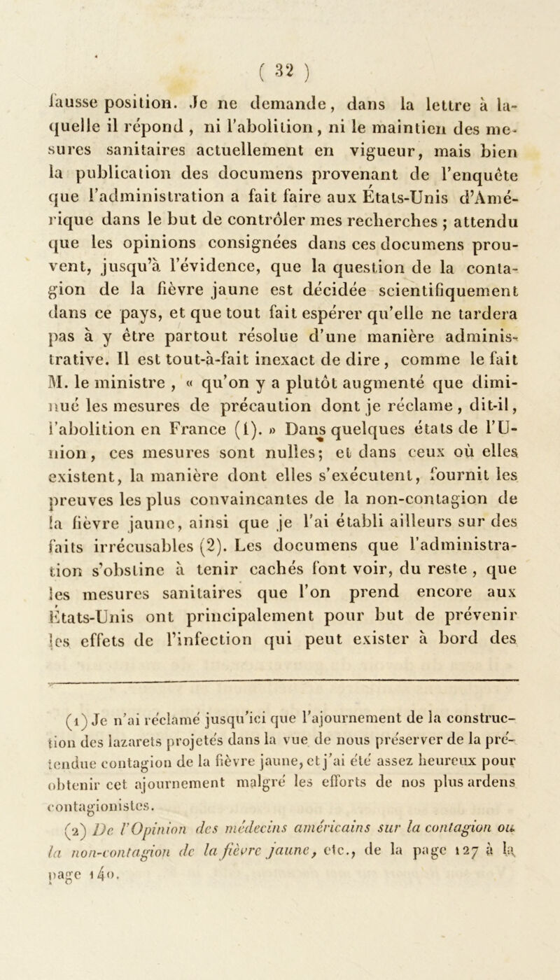 fausse position. Je ne demande, dans la lettre à la- quelle il répond , ni l'abolition, ni le maintien des me- sures sanitaires actuellement en vigueur, mais bien la publication des documens provenant de l’enquête que l’administration a fait faire aux États-Unis d’Amé- rique dans le but de contrôler mes recherches ; attendu que les opinions consignées dans ces documens prou- vent, jusqu’à l’évidence, que la question de la conta- gion de la fièvre jaune est décidée scientifiquement dans ce pays, et que tout fait espérer qu’elle ne tardera pas à y être partout résolue d’une manière adminis-t trative. Il est tout-à-fait inexact de dire , comme le fait M. le ministre , « qu’on y a plutôt augmenté que dimi- nué les mesures de précaution dont je réclame , dit-il, l’abolition en France (l). » Dans quelques états de l’U- nion, ces mesures sont nulles; et dans ceux où elles existent, la manière dont elles s’exécutent, fournit les preuves les plus convaincantes de la non-contagion de la fièvre jaune, ainsi que je l'ai établi ailleurs sur des faits irrécusables (2). Les documens que l’administra- tion s’obstine à tenir cachés font voir, du reste , que les mesures sanitaires que l’on prend encore aux États-Unis ont principalement pour but de prévenir les effets de l’infection qui peut exister à bord des (1) Je n’ai réclamé jusqu’ici que l’ajournement de la construc- tion des lazarets projetés dans la vue de nous préserver de la pré- tendue contagion de la fièvre jaune, et j’ai été assez heureux pour obtenir cet ajournement malgré les efforts de nos plus ardens contagionistes. (2) De lOpinion des médecins américains sur la contagion ou la non-contagion de la fièvre jaune, etc., de la page 127 à page i4<>.