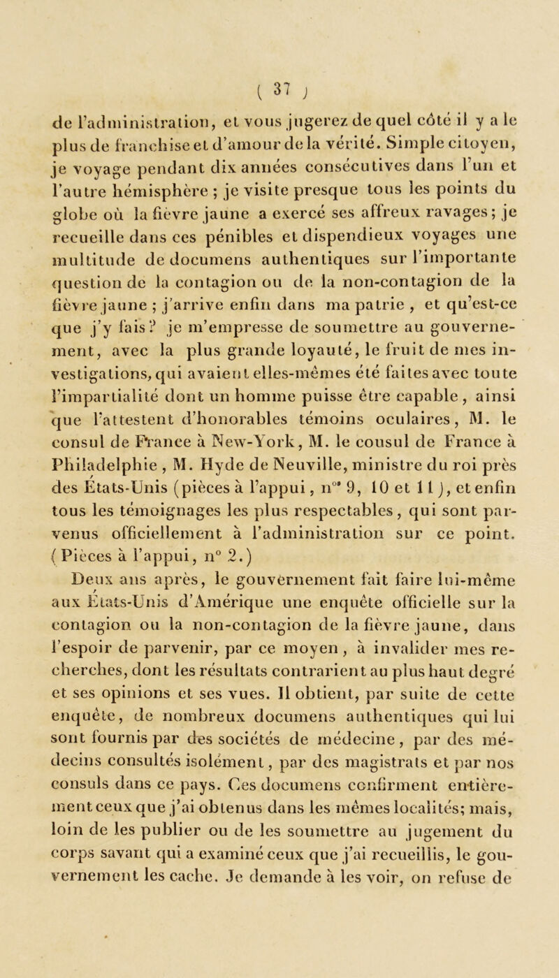 de l’administration, el vous jugerez de quel côté il y a le plus de franchise et d’amour de la vérilé. Simple citoyen, je voyage pendant dix années consecutives dans 1 un et l’autre hémisphère ; je visite presque tous les points du globe où la fièvre jaune a exercé ses affreux ravages; je recueille dans ces pénibles et dispendieux voyages une multitude de documens authentiques sur l’importante question de la contagion ou de la non-contagion de la fièvre jaune ; j'arrive enfin dans ma patrie , et qu’est-ce que j’y fais? je m’empresse de soumettre au gouverne- ment, avec la plus grande loyauté, le fruit de mes in- vestigations, qui avaient elles-mêmes été faites avec toute l’impartialité dont un homme puisse être capable, ainsi que l’attestent d’honorables témoins oculaires, M. le consul de France à New-York, M. le cousul de France à Philadelphie , M. Hyde de Neuville, ministre du roi près des États-Unis (pièces à l’appui, n°* 9, 10 et 11 J, et enfin tous les témoignages les plus respectables, qui sont par- venus officiellement à l’administration sur ce point. (Pièces à l’appui, n° 2.) Deux ans après, le gouvernement fait faire lui-même aux Etats-Unis d’Amérique une enquête officielle sur la contagion ou la non-contagion de la fièvre jaune, dans l’espoir de parvenir, par ce moyen , à invalider mes re- cherches, dont les résultats contrarient au plus haut degré et ses opinions et ses vues. Il obtient, par suite de cette enquête, de nombreux documens authentiques qui lui sont fournis par des sociétés de médecine, par des mé- decins consultés isolément, par des magistrats et par nos consuls dans ce pays. Ces documens confirment entière- ment ceux que j’ai obtenus dans les mêmes localités; mais, loin de les publier ou de les soumettre au jugement du corps savant qui a examiné ceux que j’ai recueillis, le gou- vernement les cache. Je demande à les voir, on refuse de