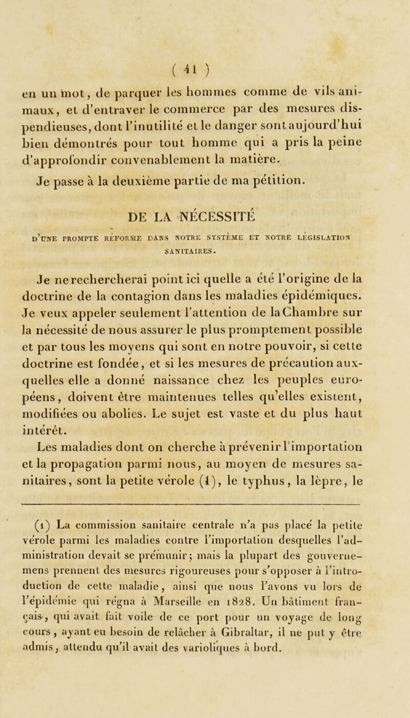 ( ) en un mot, de parquer les hommes comme de vils ani- maux, et d’entraver le commerce par des mesures dis- pendieuses, dont l’inutilité et le danger sont au jourd’hui bien démontrés pour tout homme qui a pris la peine d’approlondir convenablement la matière. Je passe à la deuxième partie de ma pétition. DE IA NÉCESSITÉ d’une prompte réforme dans notre système et NOTRE LÉGISLATION SANITAIRES. Je ne rechercherai point ici quelle a été l’origine de la doctrine de la contagion dans les maladies épidémiques. Je veux appeler seulement l’attention de la Chambre sur la nécessité de nous assurer le plus promptement possible et par tous les moyens qui sont en notre pouvoir, si cette doctrine est fondée, et si les mesures de précaution aux- quelles elle a donné naissance chez les peuples euro- péens, doivent être maintenues telles qu’elles existent, modifiées ou abolies. Le sujet est vaste et du plus haut intérêt. Les maladies dont on cherche à prévenir l'importation et la propagation parmi nous, au moyen de mesures sa- nitaires, sont la petite vérole (1), le typhus, la lèpre, le (1) La commission sanitaire centrale n’a pas placé la petite vérole parmi les maladies contre l’importation desquelles l’ad- ministration devait se prémunir ; mais la plupart des gouverne- mens prennent des mesures rigoureuses pour s’opposer à l’intro- duction de celte maladie, ainsi que nous l’avons vu lors de l’épidémie qui régna à Marseille en 1828. Un bâtiment fran- çais, qui avait fait voile de ce port pour un voyage de long- cours , ayant eu besoin de relâcher à Gibraltar, il ne put y être admis, attendu qu’il avait des varioliques à bord.