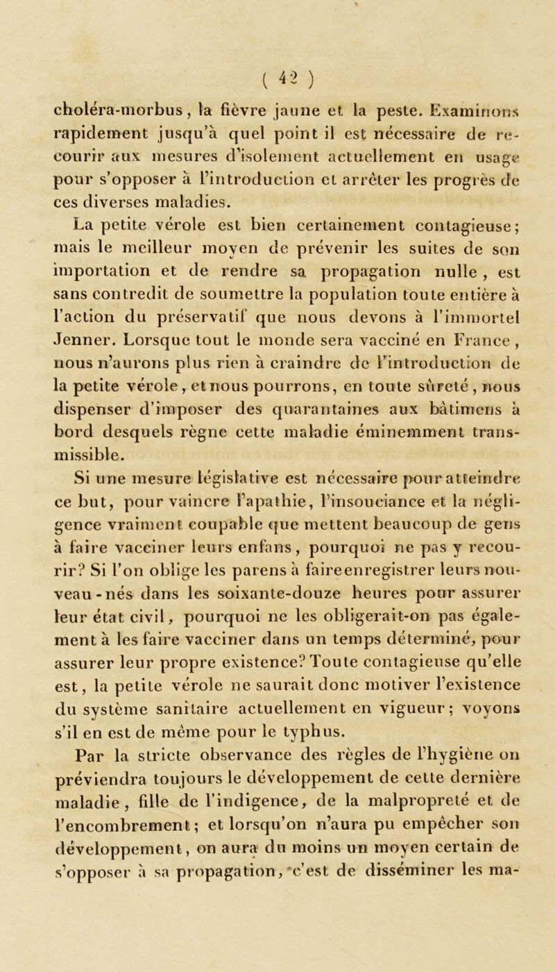 choléra-morbus, la fièvre jaune et la peste. Examinons rapidement jusqu’à quel point il est nécessaire de re- courir aux mesures d’isolement actuellement en usage pour s’opposer à l’introduction et arrêter les progrès de ces diverses maladies. La petite vérole est bien certainement contagieuse; mais le meilleur moyen de prévenir les suites de son importation et de rendre sa propagation nulle , est sans contredit de soumettre la population toute entière à l’action du préservatif que nous devons à l’immortel Jenner. Lorsque tout le monde sera vacciné en France , nous n’aurons plus rien à craindre de l’introduction de la petite vérole , et nous pourrons, en toute sûreté , nous dispenser d’imposer des quarantaines aux bàtimens à bord desquels règne cette maladie éminemment trans- missible. Si une mesure législative est nécessaire pour atteindre ce but, pour vaincre l’apathie, l’insouciance et la négli- gence vraiment coupable que mettent beaucoup de gens à faire vacciner leurs enfans, pourquoi ne pas y recou- rir? Si l’on oblige les parens à faire enregistrer leurs nou- veau-nés dans les soixante-douze heures pour assurer leur état civil, pourquoi ne les obligerait-on pas égale- ment à les faire vacciner dans un temps déterminé, pour assurer leur propre existence? Toute contagieuse qu’elle est, la petite vérole ne saurait donc motiver l’existence du système sanitaire actuellement en vigueur; voyons s’il en est de meme pour le typhus. Par la stricte observance des règles de l’hygiène on préviendra toujours le développement de cette dernière maladie, fille de l’indigence, de la malpropreté et de l’encombrement; et lorsqu’on n’aura pu empêcher son développement, on aura du moins un moyen certain de s’opposer à sa propagation,*e’est de disséminer les ma-