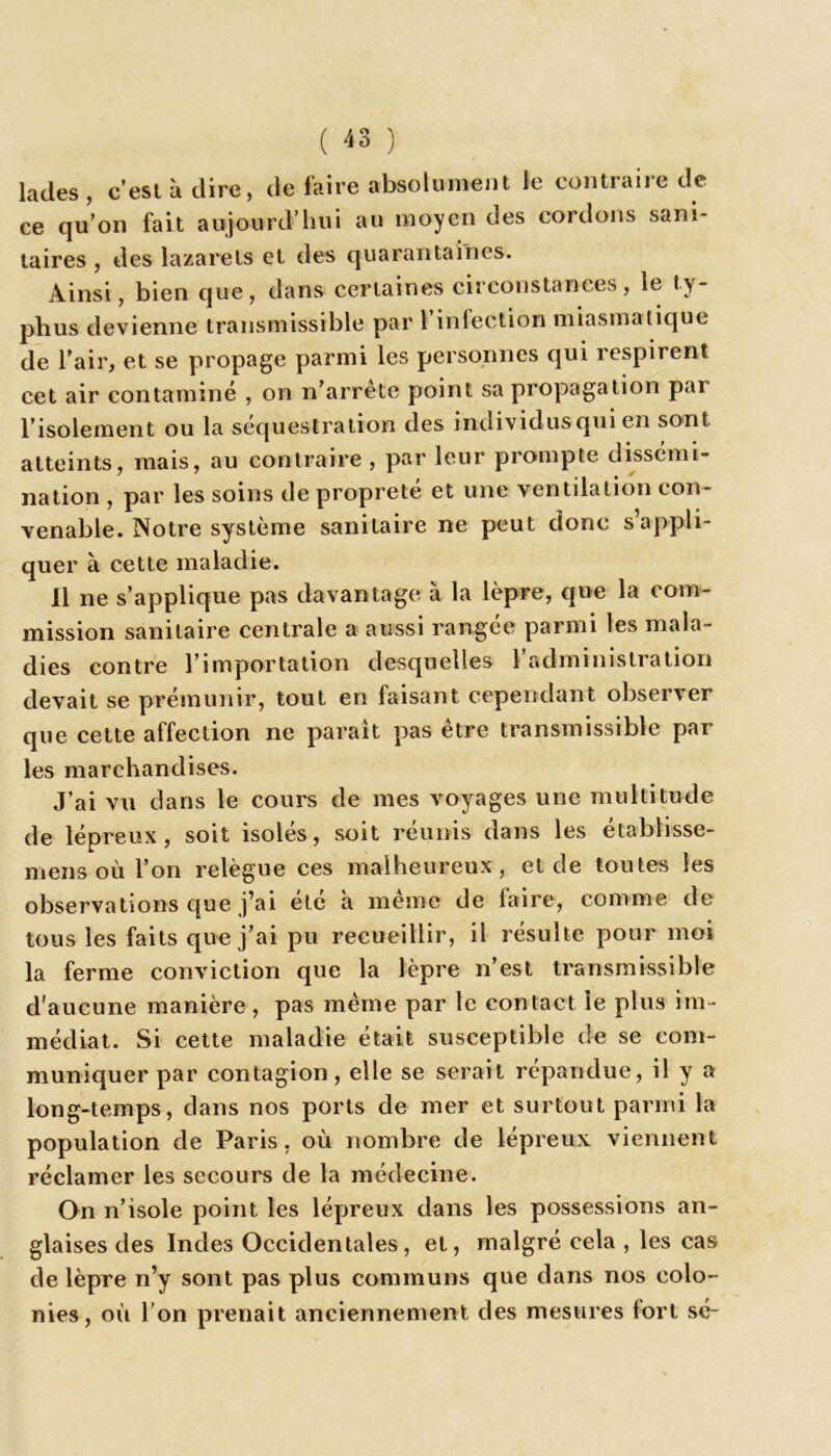 A J lades , c’est à dire, de faire absolument le contraiie de ce qu’on fait aujourd’hui au moyen des cordons sani- taires , des lazarets et des quarantaines. Ainsi, bien que, dans certaines circonstances, le ty- phus devienne transmissible par 1 infection miasmatique de l’air, et se propage parmi les personnes qui respirent cet air contaminé , on n’arrete point sa propagation par l’isolement ou la séquestration des individus qui en sont atteints, mais, au contraire, par leur prompte dissémi- nation , par les soins de propreté et une ventilation con- venable. Notre système sanitaire ne peut donc s appli- quer à cette maladie. Il ne s’applique pas davantage à la lèpre, que la com- mission sanitaire centrale a aussi rangée parmi les mala- dies contre l’importation desquelles l’administration devait se prémunir, tout en faisant cependant observer que cette affection ne paraît pas être transmissible par les marchandises. J’ai vu dans le cours de mes voyages une multitude de lépreux, soit isolés, soit réunis dans les établisse- mens où l’on relègue ces malheureux, et de toutes les observations que j’ai etc a meme de faire, comme de tous les faits que j’ai pu recueillir, il résulte pour moi la ferme conviction que la lèpre n’est transmissible d'aucune manière , pas même par le contact le plus im- médiat. Si cette maladie était susceptible de se com- muniquer par contagion, elle se serait répandue, il y a long-temps, dans nos ports de mer et surtout parmi la population de Paris, où nombre de lépreux viennent réclamer les secours de la médecine. On n’isole point les lépreux dans les possessions an- glaises des Indes Occidentales, et, malgré cela , les cas de lèpre n’y sont pas plus communs que dans nos colo- nies, où l’on prenait anciennement des mesures fort sé-