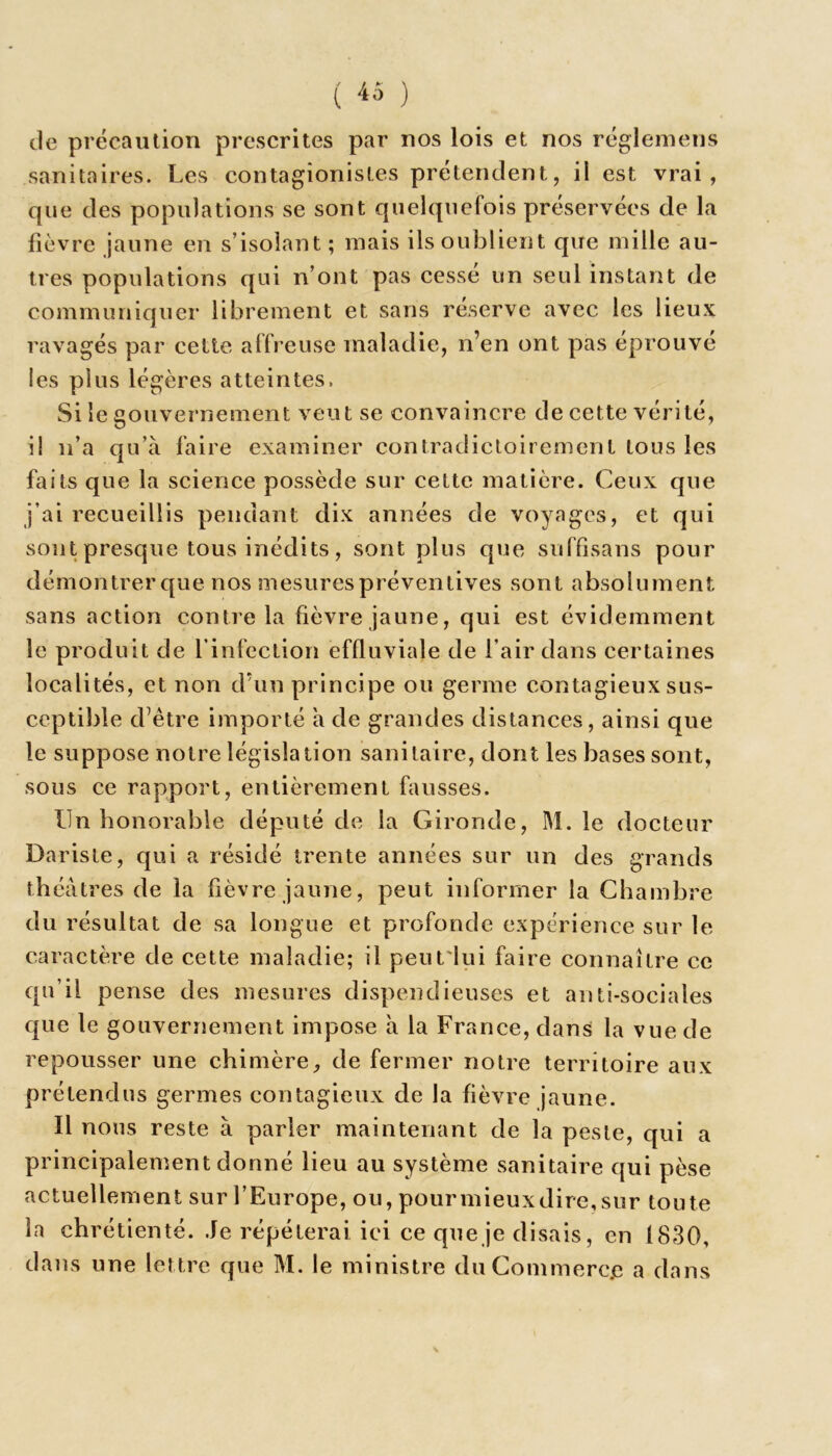 ( « ) de précaution prescrites par nos lois et nos réglemens sanitaires. Les contagionistes prétendent, il est vrai, que des populations se sont quelquefois préservées de la fièvre jaune en s’isolant; mais ils oublient que mille au- tres populations qui n’ont pas cessé un seul instant de communiquer librement et sans réserve avec les lieux ravagés par cette affreuse maladie, n’en ont pas éprouvé les plus légères atteintes. Si le gouvernement veut se convaincre de cette vérité, il n’a qu’à faire examiner contradictoirement tous les faits que la science possède sur cette matière. Ceux que j’ai recueillis pendant dix années de voyages, et qui sont presque tous inédits, sont plus que suffisans pour démontrer que nos mesures préventives sont absolument sans action contre la fièvre jaune, qui est évidemment le produit de l’infection effluviale de l’air dans certaines localités, et non d’un principe ou germe contagieux sus- ceptible d’être importé à de grandes distances, ainsi que le suppose notre législation sanitaire, dont les bases sont, sous ce rapport, entièrement fausses. Un honorable député de la Gironde, M. le docteur Dariste, qui a résidé trente années sur un des grands théâtres de la fièvre jaune, peut informer la Chambre du résultat de sa longue et profonde expérience sur le caractère de cette maladie; il peutiui faire connaître ce qu’il pense des mesures dispendieuses et anti-sociales que le gouvernement impose à la France, dans la vue de repousser une chimère, de fermer notre territoire aux prétendus germes contagieux de la fièvre jaune. Il nous reste à parler maintenant de la peste, qui a principalement donné lieu au système sanitaire qui pèse actuellement sur l’Europe, ou, pour mieux dire, sur toute la chrétienté. Je répéterai ici ce que je disais, en 1830, dans une lettre que M. le ministre du Commerce a dans