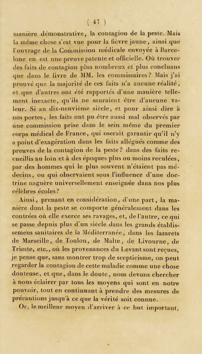 manière démonstrative, ia contagion de la peste. Mais la meme chose s’est vue pour la fièvre jaune, ainsi que l'ouvrage de la Commission médicale envoyée à Barce- lone en est une preuve patente et officielle. Où trouver des faits de contagion plus nombreux et plus concluans que dans le livre de MM. les commissaires? Mais j’ai prouvé que la majorité de ces faits n’a aucune réalité, et que d’autres ont été rapportés d’une manière telle- ment inexacte, qu’ils ne sauraient être d’aucune va- leur. Si au dix-neuvième siècle, et pour ainsi dire à nos portes, les faits ont pu être aussi mal observés par une commission prise dans le sein même du premier corps médical de France, qui oserait garantir qu’il n’y a point d’exagération dans les faits allégués comme des preuves de la contagion de la peste? dans des faits re- cueillis ^iu loin et à des époques plus ou moins reculées, par des hommes qui le plus souvent n’étaient pas mé- decins, ou qui observaient sous l’influence d’une doc- trine naguère universellement enseignée dans nos plus célèbres écoles? Ainsi, prenant en considération, d’une part, la ma- nière dont la peste se comporte généralement dans les contrées où elle exerce ses ravages, et, de l’autre, ce qui se passe depuis plus d’un siècle dans les grands établis- semens sanitaires de ia Méditerranée , dans les lazarets de Marseille, de Toulon, de Malte, de Livourne, de Trieste, etc., où les provenances du Levant sont reçues, je pense que, sans montrer trop de scepticisme, on peut regarder la contagion de cette maladie comme une chose douteuse, et que, dans le doute, nous devons chercher à nous éclairer par tous les moyens qui sont en notre pouvoir, tout en continuant à prendre des mesures de précautions jusqu’à ce que la vérité soit connue. Or, le meilleur moyen d’arriver à ce but important,