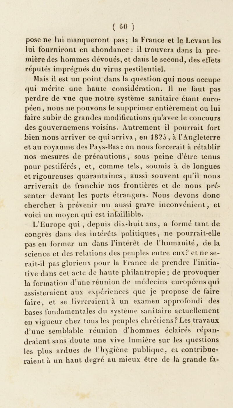 pose ne lui manqueront pas; la France et le Levant les lui fourniront en abondance : il trouvera dans la pre- mière des hommes dévoués, et dans le second, des effets réputés imprégnés du virus pestilentiel. Mais il est un point dans la question qui nous occupe qui mérite une haute considération. Il ne faut pas perdre de vue que notre système sanitaire étant euro- péen, nous ne pouvons le supprimer entièrement ou lui faire subir de grandes modifications qu’avec le concours des gouvernemens voisins. Autrement il pourrait fort bien nous arriver ce qui arriva , en 1825 , à l’Angleterre et au royaume des Pays-Bas : on nous forcerait à rétablir nos mesures de précautions , sous peine d’être tenus pour pestiférés, et, comme tels, soumis à de longues et rigoureuses quarantaines, aussi souvent qu’il nous arriverait de franchir nos frontières et de nous pré- senter devant les ports étrangers. Nous devons donc chercher a prévenir un aussi grave inconvénient, et voici un moyen qui est infaillible. L’Europe qui , depuis dix-huit ans, a formé tant de congrès dans des intérêts politiques, ne pourrait-elle pas en former un dans l’intérêt de l’humanité, delà science et des relations des peuples entre eux? et ne se- rait-il pas glorieux pour la France de prendre l’initia- tive dans cet acte de haute philantropie ; de provoquer la formation d’une réunion de médecins européens qui assisteraient aux expériences que je propose de faire faire, et se livreraient à un examen approfondi des bases fondamentales du système sanitaire actuellement en vigueur chez tous les peuples chrétiens? Les travaux d’une semblable réunion d’hommes éclairés répan- draient sans doute une vive lumière sur les questions les plus ardues de l’hygiène publique, et contribue- raient à un haut degré au mieux être de la grande fa-