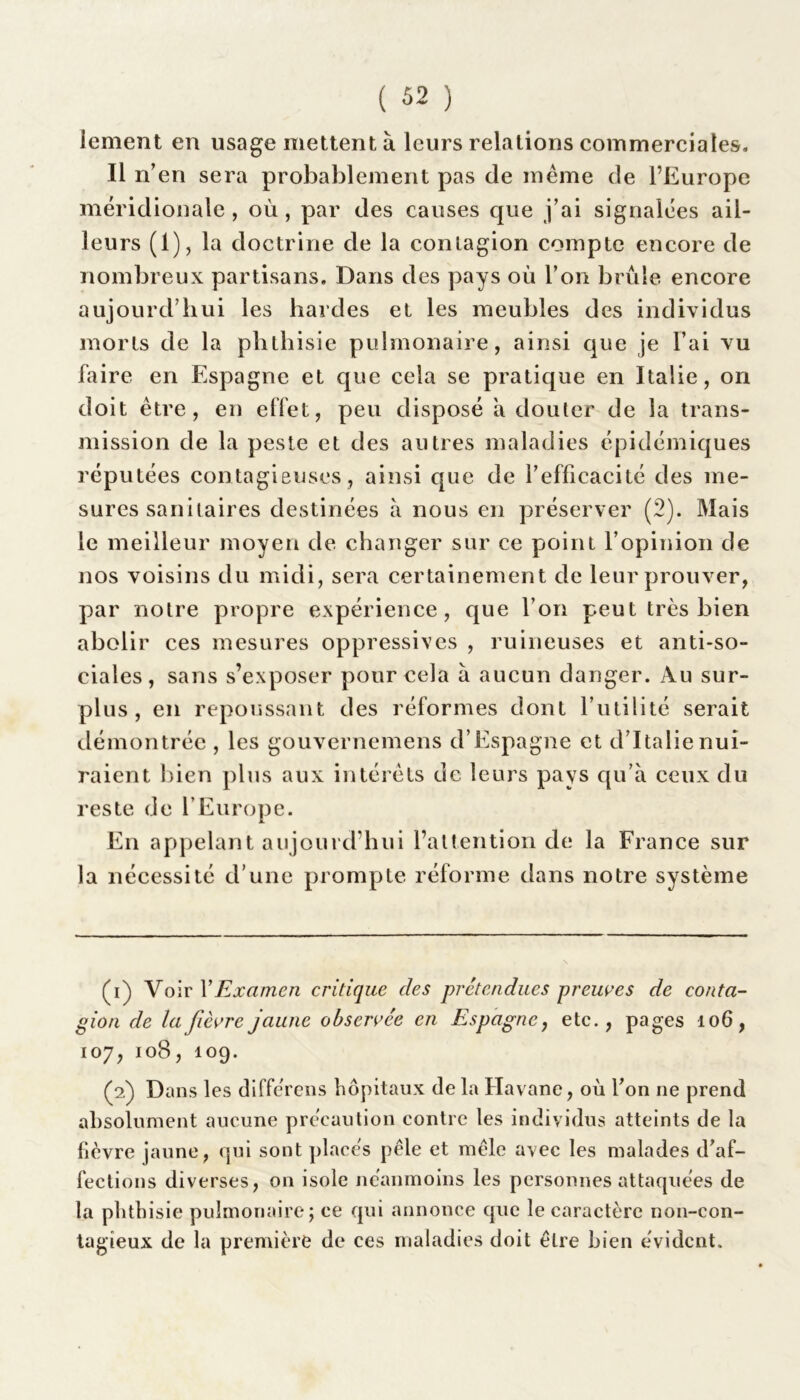 iement en usage mettent à leurs relations commerciales. Il n’en sera probablement pas de même de l’Europe méridionale , où , par des causes que j’ai signalées ail- leurs (1), la doctrine de la contagion compte encore de nombreux partisans. Dans des pays où l’on brûle encore aujourd’hui les hardes et les meubles des individus morts de la phthisie pulmonaire, ainsi que je l’ai vu faire en Espagne et que cela se pratique en Italie, on doit être, en effet, peu disposé a douter de la trans- mission de la peste et des autres maladies épidémiques réputées contagieuses, ainsi que de l’efficacité des me- sures sanitaires destinées à nous en préserver (2). Mais le meilleur moyen de changer sur ce point l’opinion de nos voisins du midi, sera certainement de leur prouver, par notre propre expérience, que l’on peut très bien abolir ces mesures oppressives , ruineuses et anti-so- ciales, sans s’exposer pour cela à aucun danger. Au sur- plus , en repoussant des réformes dont l’utilité serait démontrée , les gouvernemens d’Espagne et d’Italie nui- raient bien plus aux intérêts de leurs pays qu’à ceux du reste de l’Europe. En appelant aujourd’hui l’attention de la France sur la nécessité d’une prompte réforme dans notre système (1) Voir Y Examen critique des prétendues preuves de conta- gion de la fièvre jaune observée en Espagne, etc., pages 106, 107, 108, 109. (2) Dans les différons hôpitaux de la Havane, où l’on ne prend absolument aucune précaution contre les individus atteints de la fièvre jaune, qui sont placés pèle et mêle avec les malades d’af- fections diverses, on isole néanmoins les personnes attaquées de la phthisie pulmonaire; ce qui annonce que le caractère non-con- tagieux de la première de ces maladies doit être bien évident.