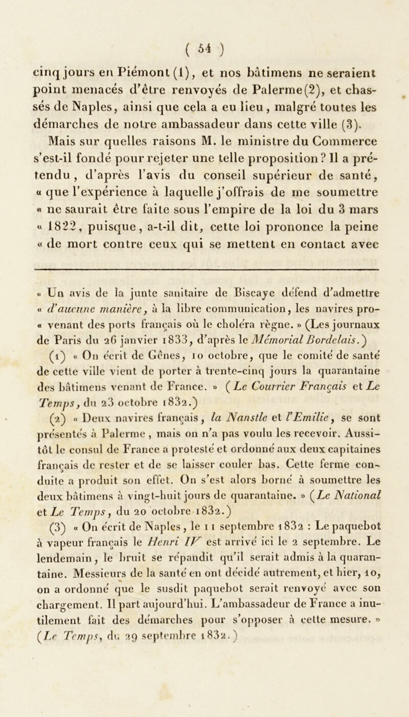 ( ^ ) cinq jours en Piémont (1), et nos bâtimens ne seraient point menacés d'être renvoyés de Palerme(2), et chas- sés de Naples, ainsi que cela a eu lieu, malgré toutes les démarches de notre ambassadeur dans cette ville (3), Mais sur quelles raisons M. le ministre du Commerce s’est-il fondé pour rejeter une telle proposition? Il a pré- tendu , d’après l’avis du conseil supérieur de santé, a que l’expérience à laquelle j’offrais de me soumettre « ne saurait être faite sous l’empire de la loi du 3 mars « 1822, puisque, a-t-il dit, cette loi prononce la peine « de mort contre ceux qui se mettent en contact avec «Un avis de la junte sanitaire de Biscaye défend d’admettre « cl aucune manière, à la libre communication, les navires pro- « venant des ports français où le choléra règne. » (Les journaux de Paris du 26 janvier 1833, d’après le Memorial Bordelais. ) (1) « O11 écrit de Gênes, 10 octobre, que le comité de santé de cette ville vient de porter à trente-cinq jours la quarantaine des bâtimens venant de France. » (Le Courrier Français et Le Temps, du 23 octobre i832.) (2) « Deux navires français, la Nanstle et V Emilie, se sont présentés à Palerme, mais on n’a pas voulu les recevoir. Aussi- tôt le consul de France a protesté et ordonné aux deux capitaines français de rester et de se laisser couler bas. Cette ferme con- 5 duite a produit son effet. On s’est alors borné à soumettre les deux bâtimens à vingt-buit jours de quarantaine. » (Le National et Le Temps j du 20 octobre 1882.) (3) « On écrit de Naples, le 11 septembre i832 : Le paquebot à vapeur français le Henri IV est arrivé ici le 2 septembre. Le lendemain, le bruit se répandit qu’il serait admis à la quaran- taine. Messieurs de la santé en ont décidé autrement, et hier, 10, on a ordonné que le susdit paquebot serait renvoyé avec son chargement. Il part aujourd’hui. L’ambassadeur de France a inu- tilement fait des démarches pour s’opposer à cette mesure. » (Le Temps, du 29 septembre i83‘2.)