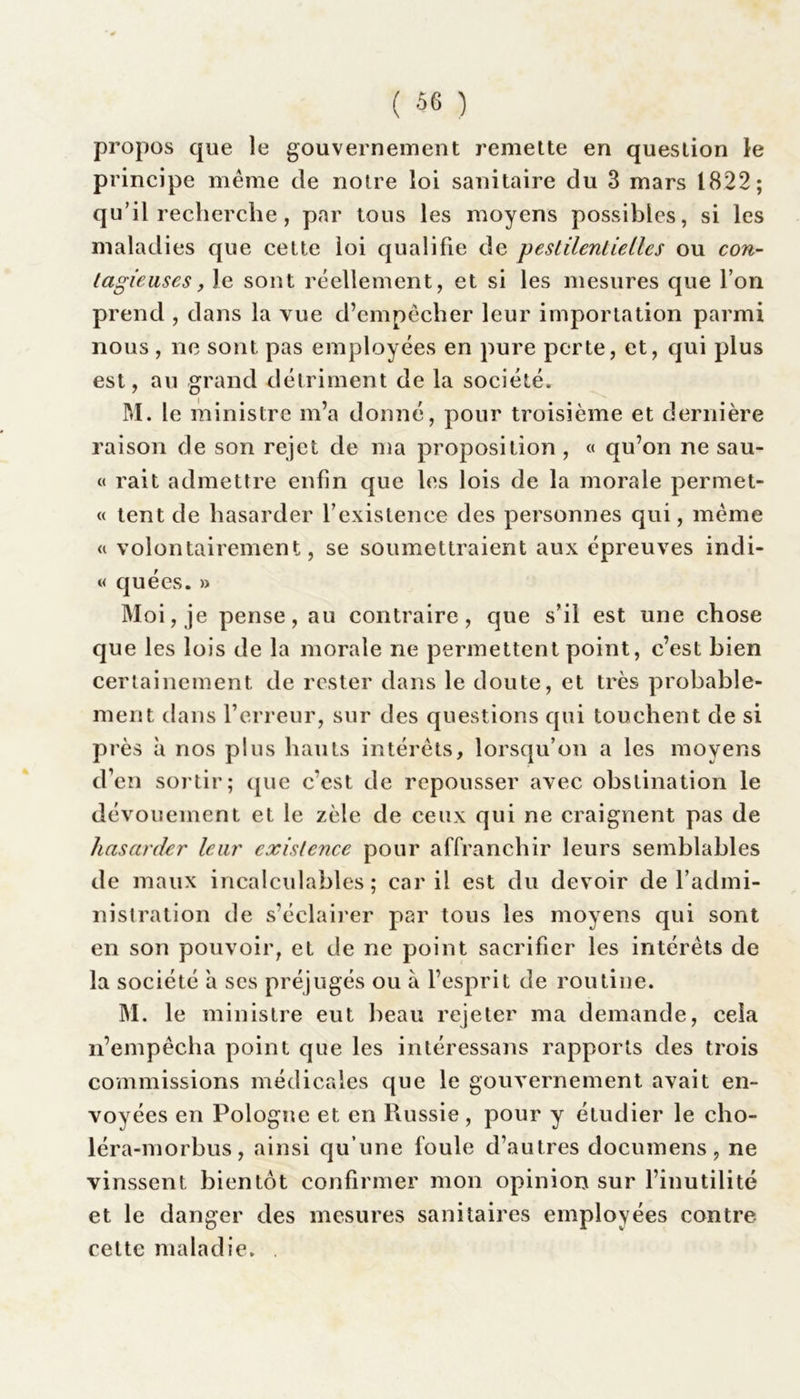 propos que le gouvernement remette en question le principe même de noire loi sanitaire du 3 mars 1822; qu’il recherche , par tous les moyens possibles, si les maladies que cette loi qualifie de pestilentielles ou con- tagieuses, Je sont réellement, et si les mesures que l’on prend , dans la vue d’empêcher leur importation parmi nous, ne sont pas employées en pure perte, et, qui plus est, au grand détriment de la société. M. le ministre m’a donné, pour troisième et dernière raison de son rejet de ma proposition , « qu’on ne sau- « rait admettre enfin que les lois de la morale permet- « tent de hasarder rexistence des personnes qui, même « volontairement, se soumettraient aux épreuves indi- « quées. » Moi, je pense, au contraire, que s’il est une chose que les lois de la morale ne permettent point, c’est bien certainement de rester dans le doute, et très probable- ment dans l’erreur, sur des questions qui touchent de si près à nos plus hauts intérêts, lorsqu’on a les moyens d’en sortir; ([lie c’est de repousser avec obstination le dévouement et le zèle de ceux qui ne craignent pas de hasarder leur existence pour affranchir leurs semblables de maux incalculables ; car il est du devoir de l’admi- nistration de s’éclairer par tous les moyens qui sont en son pouvoir, et de ne point sacrifier les intérêts de la société à ses préjugés ou à l’esprit de routine. M. le ministre eut beau rejeter ma demande, cela n’empêcha point que les intéressans rapports des trois commissions médicales que le gouvernement avait en- voyées en Pologne et en Russie , pour y étudier le cho- léra-morbus, ainsi qu’une foule d’autres documens, ne vinssent bientôt confirmer mon opinion sur l’inutilité et le danger des mesures sanitaires employées contre cette maladie.