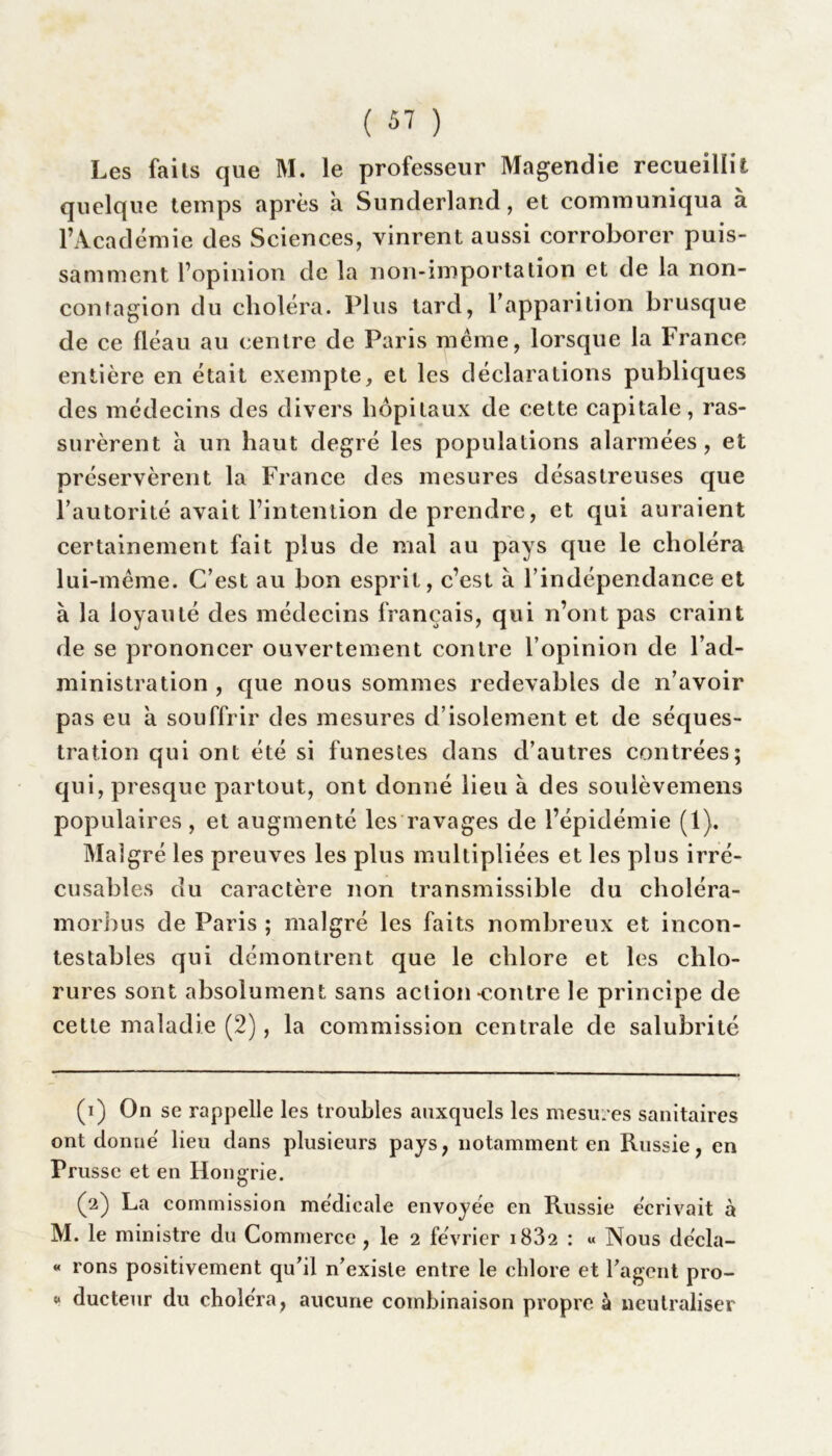 Les faits que M. le professeur Magendie recueillit quelque temps après a Sunderland, et communiqua à l’Académie des Sciences, vinrent aussi corroborer puis- samment l’opinion de la non-importation et de la non- contagion du choléra. Plus tard, l’apparition brusque de ce fléau au centre de Paris meme, lorsque la France entière en était exempte, et les déclarations publiques des médecins des divers hôpitaux de cette capitale, ras- surèrent à un haut degré les populations alarmées, et préservèrent la France des mesures désastreuses que l’autorité avait l’intention de prendre, et qui auraient certainement fait plus de mal au pays que le choléra lui-même. C’est au bon esprit, c’est à l’indépendance et à la loyauté des médecins français, qui n’ont pas craint de se prononcer ouvertement contre l’opinion de l’ad- ministration , que nous sommes redevables de n’avoir pas eu à souffrir des mesures d’isolement et de séques- tration qui ont été si funestes dans d’autres contrées; qui, presque partout, ont donné lieu à des soulèvemens populaires, et augmenté les ravages de l’épidémie (1). Malgré les preuves les plus multipliées et les plus irré- cusables du caractère non transmissible du choléra- morbus de Paris ; malgré les faits nombreux et incon- testables qui démontrent que le chlore et les chlo- rures sont absolument sans action-contre le principe de cette maladie (2), la commission centrale de salubrité (1) On se rappelle les troubles auxquels les mesures sanitaires ont donne' lieu dans plusieurs pays, notamment en Russie, en Prusse et en Hongrie. (2) La commission médicale envoyée en Russie écrivait à M. le ministre du Commerce , le 2 février i832 : « Nous décla- « rons positivement qu’il n’existe entre le chlore et l’agent pro- “ ducteur du choléra, aucune combinaison propre à neutraliser