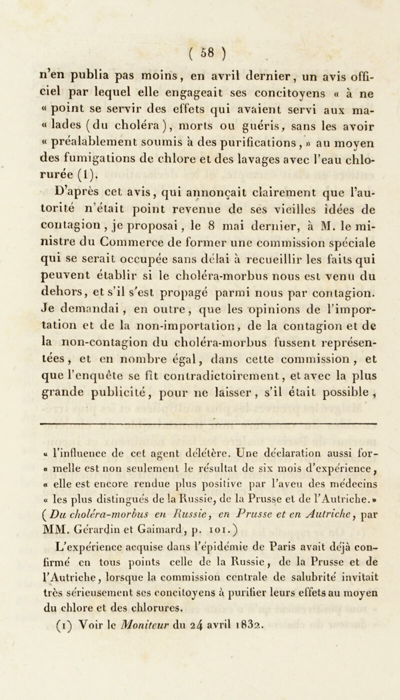 n’en publia pas moins, en avril dernier, un avis offi- ciel par lequel elle engageait ses concitoyens « à ne « point se servir des effets qui avaient servi aux ma- « lades (du choléra), morts ou guéris, sans les avoir « préalablement soumis a des purifications, » au moyen des fumigations de chlore et des lavages avec beau chlo- rurée (l). D’après cet avis, qui annonçait clairement que l’au- torité n’était point revenue de ses vieilles idées de contagion , je proposai, le 8 mai dernier, à M. le mi- nistre du Commerce de former une commission spéciale qui se serait occupée sans délai à recueillir les faits qui peuvent établir si le choléra-morbus nous est venu du dehors, et s’il s'est propagé parmi nous par contagion. Je demandai, en outre, que les opinions de l’impor- tation et de la non-importation, de la contagion et de la non-contagion du choléra-morbus fussent représen- tées, et en nombre égal, dans cette commission, et que l’enquête se fît contradictoirement, et avec la plus grande publicité, pour ne laisser, s’il était possible, « l’influence de cet agent délétère. Une déclaration aussi for- « nielle est non seulement le résultat de six mois d’expérience, a elle est encore rendue plus positive par l’aveu des médecins « les plus distingués de la Russie, de la Prusse et de l’Autriche.» (Du choléra-morbus en Russie, en Prusse et en Autriche, par MM. Ge'rardin et Gaimard, p. loi.) L’expérience acquise dans l’épidémie de Paris avait déjà con- firmé en tous points celle de la Russie, de la Prusse et de l’Autriche, lorsque la commission centrale de salubrité invitait très sérieusement ses concitoyens à purifier leurs effets au moyen du chlore et des chlorures. (i) Voir le Moniteur du 24 avril i83?..