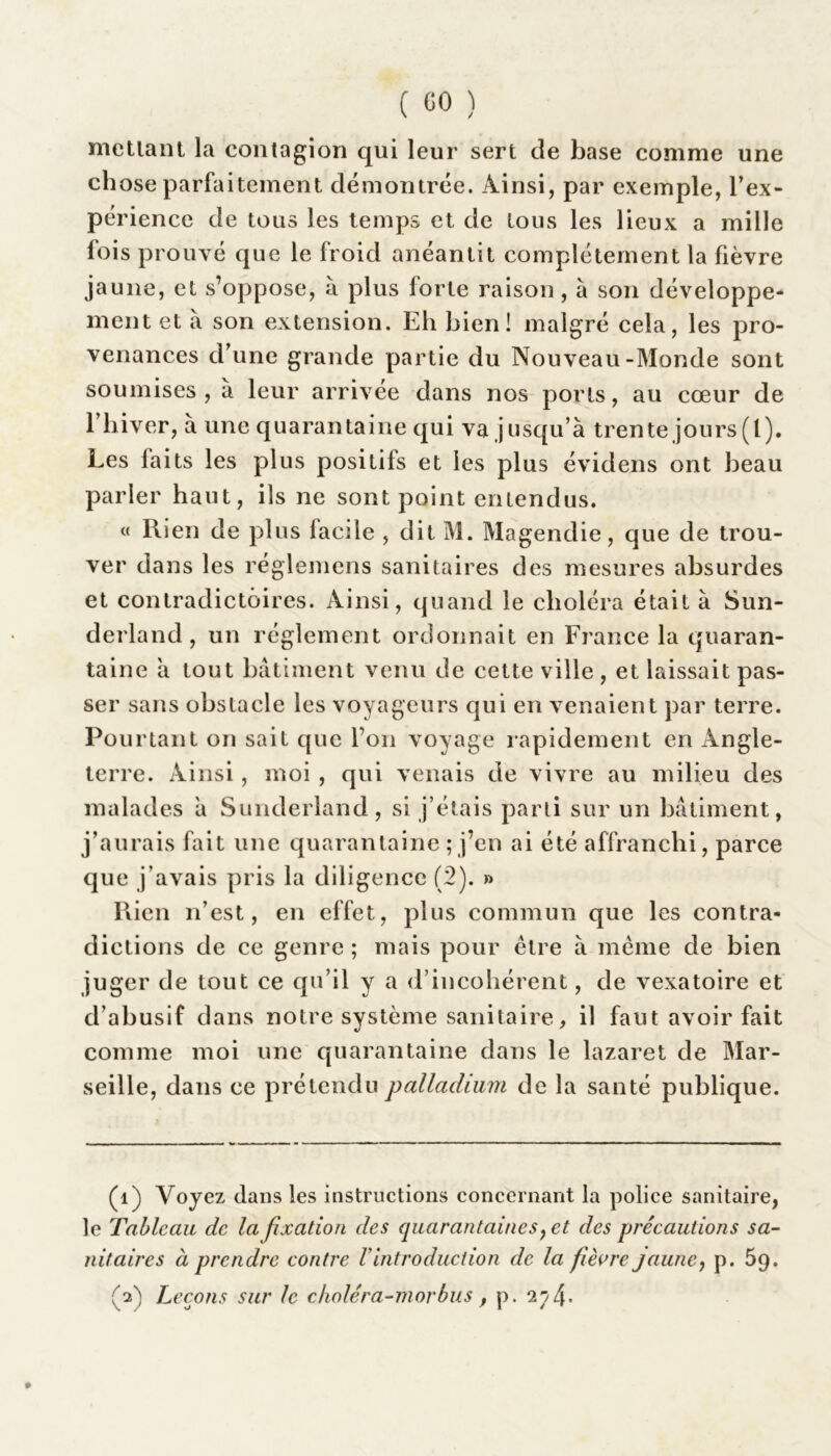 menant la contagion qui leur sert de base comme une ch ose parfaitement démontrée. Ainsi, par exemple, l’ex- périence de tous les temps et de tous les lieux a mille fois prouvé que le froid anéantit complètement la fièvre jaune, et s’oppose, à plus forte raison, a son développe- ment et à son extension. Eh bien! malgré cela, les pro- venances d’une grande partie du Nouveau-Monde sont soumises, à leur arrivée dans nos ports, au cœur de 1 hiver, à une quarantaine qui va j usqu’à trente jours (l). Les faits les plus positifs et les plus évidens ont beau parler haut, ils ne sont point entendus. « Rien de plus facile , dit M. Magendie, que de trou- ver dans les réglemens sanitaires des mesures absurdes et contradictoires. Ainsi, quand le choléra était à Sun- derland , un réglement ordonnait en France la quaran- taine à tout bâtiment venu de cette ville , et laissait pas- ser sans obstacle les voyageurs qui en venaient par terre. Pourtant on sait que l’on voyage rapidement en Angle- terre. Ainsi, moi , qui venais de vivre au milieu des malades â Sunderland, si j’étais parti sur un bâtiment, j’aurais fait une quarantaine ; j’en ai été affranchi, parce que j’avais pris la diligence (2). » Rien n’est, en effet, plus commun que les contra- dictions de ce genre ; mais pour être à meme de bien juger de tout ce qu’il y a d’incohérent, de vexatoire et d’abusif dans notre système sanitaire, il faut avoir fait comme moi une quarantaine dans le lazaret de Mar- seille, dans ce prétendu palladium de la santé publique. (1) Voyez dans les instructions concernant la police sanitaire, le Tableau de la fixation des quarantaines, et des précautions sa- nitaires à prendre contre l'introduction de la fièvre jaune, p. 59. (2) Leçons sur le choléra-morbus, p. 274- »