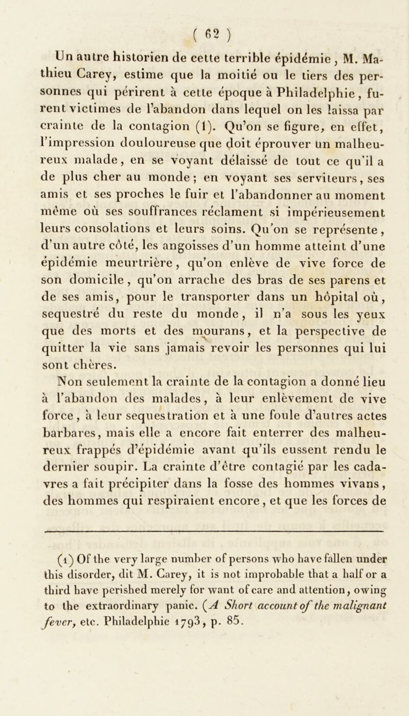 lin autre historien de cette terrible épidémie , M. Ma- thieu Carey, estime que la moitié ou le tiers des per- sonnes qui périrent à cette époque à Philadelphie, fu- rent victimes de l’abandon dans lequel on les laissa par crainte de la contagion (1). Qu’on se figure, en effet, l’impression douloureuse que doit éprouver un malheu- reux malade, en se voyant délaissé de tout ce qu’il a de plus cher au monde; en voyant ses serviteurs, ses amis et ses proches le fuir et l’abandonner au moment meme où ses souffrances réclament si impérieusement leurs consolations et leurs soins. Qu’on se représente, d’un autre côté, les angoisses d’un homme atteint d’une épidémie meurtrière , qu’on enlève de vive force de son domicile , qu’on arrache des bras de ses parens et de ses amis, pour le transporter dans un hôpital où, séquestré du reste du monde, il n’a sous les yeux que des morts et des mourans, et la perspective de quitter la vie sans jamais revoir les personnes qui lui sont chères. Non seulement la crainte de la contagion a donné lieu à l’abandon des malades, à leur enlèvement de vive force, a leur séquestration et à une foule d’autres actes barbares, mais elle a encore fait enterrer des malheu- reux frappés d’épidémie avant qu’ils eussent rendu le dernier soupir. La crainte d’ètre contagié par les cada- vres a fait précipiter dans la fosse des hommes vivans, des hommes qui respiraient encore, et que les forces de (1) Of the very large number of persons who havefallen under ihis disorder, dit M. Carey, it is not improbable that a half or a tbird bave perished merely for want ofcare and attention, owing to the extraordinary panic. (A Short accountof the ni alignant fevcry etc. Philadelphie 1793, p. 85.