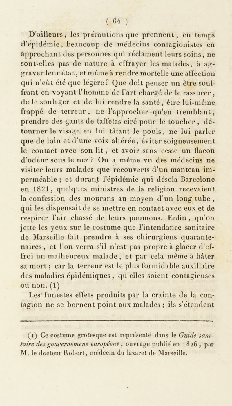 ( «4 ) D’ailleurs, les précautions que prennent, en temps d’épidémie, beaucoup de médecins conlagionistes en approchant des personnes qui réclament leurs soins, ne sont-elles pas de nature à effrayer les malades, a ag- graver leur état, et meme à rendre mortelle une affection qui n’eût été que légère ? Que doit penser un être souf- frant en voyant l’homme de Fart chargé de le rassurer, de le soulager et de lui rendre la santé, être lui-même frappé de terreur, ne l’approcher qu’en tremblant, prendre des gants de taffetas ciré pour le loucher , dé- tourner le visage en lui tâtant le pouls, ne lui parler que de loin et d’une voix altérée, éviter soigneusement le contact avec son lit, et avoir sans cesse un flacon d’odeur sous le nez ? On a même vu des médecins ne visiter leurs malades que recouverts d’un manteau im- perméable ; et durant l’épidémie qui désola Barcelone en 1821, quelques ministres de la religion recevaient la confession des mourans au moyen d’un long tube , qui les dispensait de se mettre en contact avec eux et de respirer l’air chassé de leurs poumons. Enfin , qu’on jette les yeux sur le costume que l’intendance sanitaire de Marseille fait prendre à ses chirurgiens quarante- naires , et l’on verra s’il n’est pas propre à glacer d’ef- froi un malheureux malade , et par cela même à hâter sa mort ; car la terreur est le plus formidable auxiliaire des maladies épidémiques, qu elles soient contagieuses ou non. (1) Les funestes effets produits par la crainte de la con- tagion ne se bornent point aux malades ; ils s’étendent (i) Ce costume grotesque est représenté dans le Guide sani- taire des gouvernemcns européens , ouvrage publié en 1826 , par M. le docteur Robert, médecin du lazaret de Marseille.