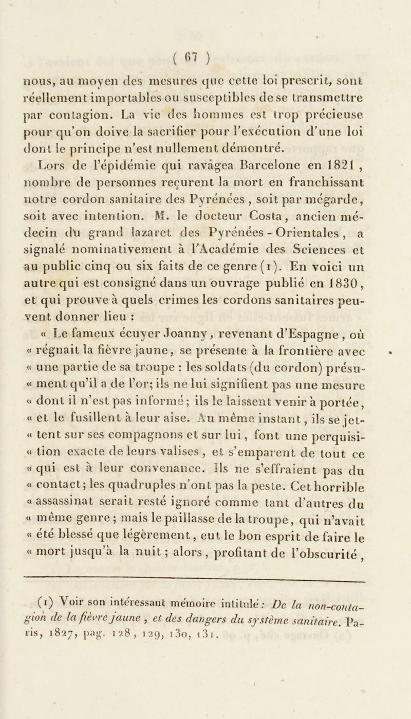 nous, au moyen des mesures que cette loi prescrit, sont réellement importables ou susceptibles de se transmettre par contagion. La vie des hommes est trop précieuse pour qu’on doive la sacrifier pour Y exécution d’une loi dont le principe n’est nullement démontré. Lors de l’épidémie qui ravagea Barcelone en 1821 , nombre de personnes reçurent la mort en franchissant notre cordon sanitaire des Pyrénées , soit par mégardc, soit avec intention. M. le docteur Costa, ancien mé- decin du grand lazaret des Pyrénées - Orientales , a signalé nominativement à LAcadémie des Sciences et au public cinq ou six faits de ce genre (i). En voici un autre qui est consigné dans un ouvrage publié en 1830 , et qui prouve à quels crimes les cordons sanitaires peu- vent donner lieu : « Le fameux écuyer Joanny, revenant d’Espagne , où « régnait la fièvre jaune, se présente à la frontière avec « une partie de sa troupe : les soldats (du cordon) présu- « ment qu’il a de l’or; ils ne lui signifient pas une mesure « dont il n’est pas informé ; ils le laissent venir à portée, « et le fusillent à leur aise. Au même instant, ils se jet- te tent sur ses compagnons et sur lui, font une perquisi- « tion exacte de leurs valises , et s’emparent de tout ce « qui est à leur convenance. Us ne s’effraient pas du « contact; les quadruples n’ont pas la peste. Cet horrible «assassinat serait resté ignoré comme tant d’autres du « même genre ; mais le paillasse de la troupe, qui n’avait « été blessé que légèrement, eut le bon esprit de faire le « mort jusqu’à la nuit ; alors, profitant de l’obscurité , (i) Voir son intéressant mémoire intitulé: De fa non-conta gion de la fièvre jaune , et des dangers du système sanitaire. Pa ris, 18*27, j>ag. 128, 129, 13o, 13 r.