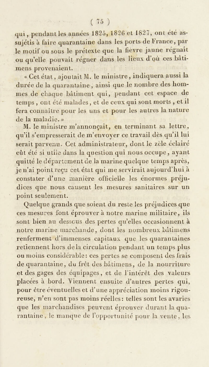 qui, pendant les années 1825, 1826 et 182 <, ont été as- su jétis a faire quarantaine dans les ports de irance, par le motif ou sous le prétexte que la fièvre jaune régnait ou qu’elle pouvait régner dans les lieux d’où ces bati- mens provenaient. « Cet état, ajoutait M. le ministre, indiquera aussi la durée de la quarantaine, ainsi que le nombre des hom- mes de chaque bâtiment qui, pendant cet espace de temps , ont été malades, et de ceux qui sont morts , et il fera connaître pour les uns et pour les autres la nature de la maladie. » M. le ministre m’annonçait, en terminant sa lettre, qu’il s’empresserait de m’envoyer ce travail dès qu’il lui serait parvenu. Cet administrateur, dont le zèle éclairé eût été si utile dans la question qui nous occupe, ayant quitté le département de la marine quelque temps après, je n’ai point reçu cet état qui me servirait aujourd’hui â constater d’une manière officielle les énormes préju- dices que nous causent les mesures sanitaires sur un point seulement. Quelque grands que soient du reste les préjudices que ces mesures font éprouvera notre marine militaire, ils sont bien au dessous des pertes qu’elles occasionnent à notre marine marchande, dont les nombreux bâtimens renferment d’immenses capitaux que les quarantaines retiennent hors delà circulation pendant un temps plus ou moins considérable: ces pertes se composent des frais de quarantaine, du fret des bâtimens, de la nourriture et des gages des équipages, et de l'intérêt des valeurs placées à bord. Viennent ensuite d’autres pertes qui, pour être éventuelles et d’une appréciation moins rigou- reuse, n’en sont pas moins réelles: telles sont les avaries que les marchandises peuvent éprouver durant la qua- rantaine, le manque de l’opportunité pour la vente, les