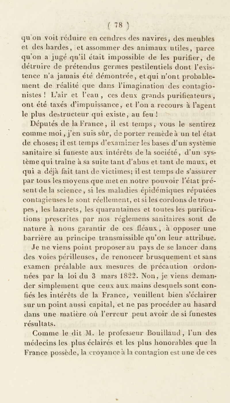 qu on voit réduire en cendres des navires, des meubles et des hardes, et assommer des animaux utiles, parce qu’on a jugé qu’il était impossible de les purifier, de détruire de prétendus germes pestilentiels dont l’exis- tence n’a jamais été démontrée, et qui n’ont probable- ment de réalité que dans l’imagination des contagio- nistes ! L’air et l’eau, ces deux grands purificateurs, ont été taxés d’impuissance, et l’on a recours à l’agent le plus destructeur qui existe, au feu ! Députés de la France, il est temps, vous le sentirez comme moi, j’en suis sûr, de porter remède à un tel état de choses; il est temps d’examiner les bases d’un système sanitaire si funeste aux intérêts de la société, d’un sys- tème qui traîne à sa suite tant d’abus et tant de maux, et qui a déjà fait tant de victimes; il est temps de s’assurer par tous les moyens que met en notre pouvoir l’état pré- sent de la science, si les maladies épidémiques réputées contagieuses le sont réellement, et si les cordons de trou- pes , les lazarets, les quarantaines et toutes les purifica- tions prescrites par nos réglemens sanitaires sont de nature à nous garantir de ces fléaux , à opposer une barrière au principe transmissible qu’on leur attribue. Je ne viens point proposerai! pays de se lancer dans des voies périlleuses, de renoncer brusquement et sans examen préalable aux mesures de précaution ordon- nées par la loi du 3 mars 1822. Non, je viens deman- der simplement que ceux aux mains desquels sont con- fiés les intérêts de la France, veuillent bien s’éclairer sur un point aussi capital, et ne pas procéder au hasard dans une matière où l’erreur peut avoir de si funestes résultats. Comme le dit M. le professeur Bouillaud, l’un des médecins les plus éclairés et les plus honorables que la France possède, la croyance à la contagion est une de ces