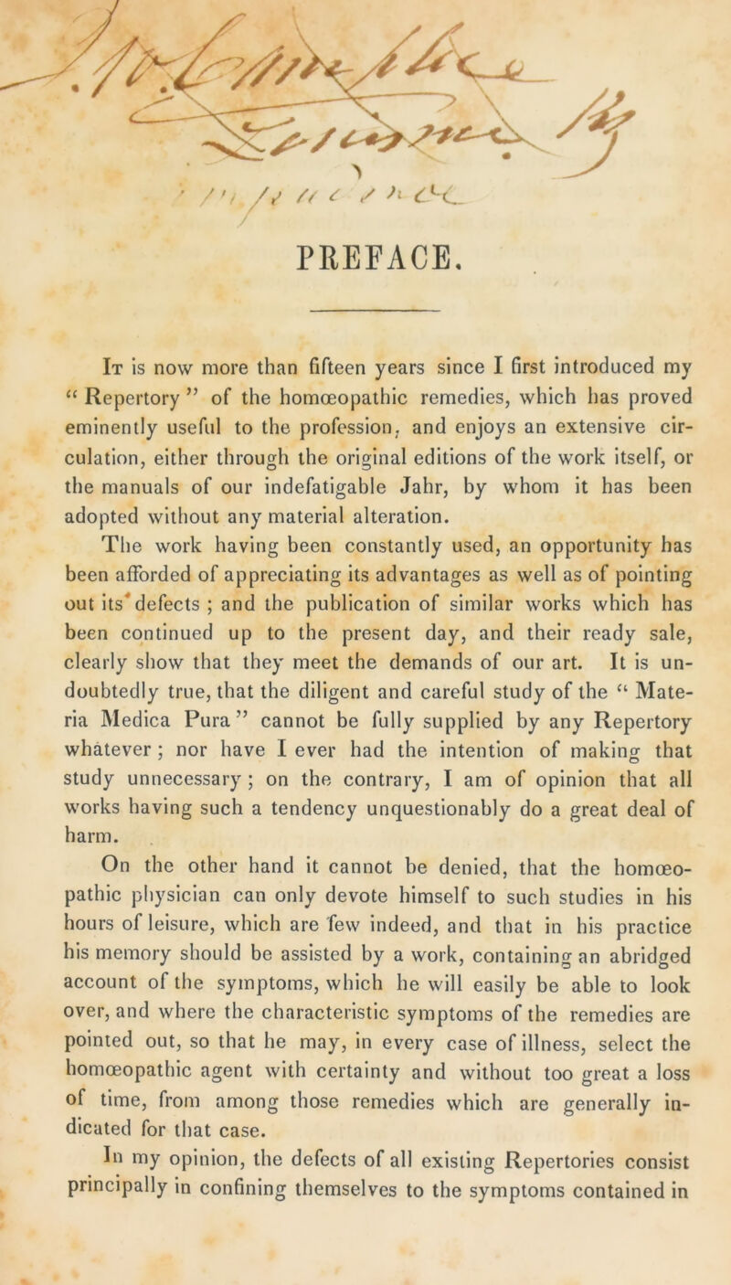 X ' /r^ ^ / PREFACE. It is now more than fifteen years since I first introduced my “ Repertory ” of the homoeopalhic remedies, vvhich has proved eminently usefiil to the profession. and enjoys an extensive cir- culation, either through the original editions of the work itself, or the manuals of our indefatigahle Jahr, by whom it has been adopted wilhout any material alteration. The work having been constantly used, an opportunity has been afforded of appreciating its advantages as well as of pointing out its^defects ; and the publication of similar works which has been cqntinued up to the present day, and their ready sale, clearly show that they meet the demands of our art. It is un- düubtedly true, that the diligent and careful study of the “ Mate- ria Medica Pura ” cannot be fully supplied by any Repertory whätever ; nor have I ever had the intention of making that study unnecessary ; on the contrary, I am of opinion that all Works having such a tendency unquestionably do a great deal of harm. On the other hand it cannot be denied, that the homoeo- pathic physician can only devote himself to such studies in his hours of leisure, which are few indeed, and that in his practice his memory should be assisted by a work, containing an abridged account of the Symptoms, which he will easily be able to look over, and where the characteristic Symptoms of the remedies are poinied out, so that he may, in every case of illness, select the homoeopathic agent with certainty and without too great a loss of time, from arnong those remedies which are generally in- dicated for that case. In my opinion, the defects of all existing Repertories consist principally in confining themselves to the Symptoms contained in