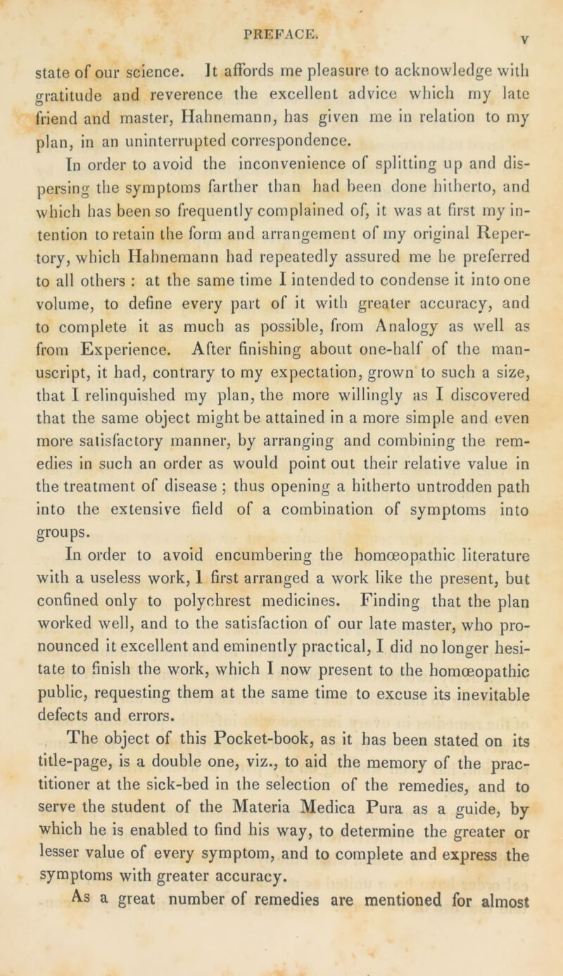 V State of our Science. It afFords me pleasure to acknowledge witli gratitude and reverence the excellent advice which my late friend and master, Hahnemann, has given me in relation to my plan, in an uninterrupted correspondence. In Order to avoid the inconvenience of Splitting up and dis- persing the Symptoms farther than had been done hilherto, and which has been so frequently complained of, it was at first my in- tention to retain the form and arrangement of my original lleper- tory, which Hahnemann had repeatedly assured me he preferred to all others : at the same time I intended to condense it into one volume, to define every part of it with greater accuracy, and to complete it as much as possible, from Analogy as well as from Experience. After finishing aboiit one-half of the man- uscript, it had, contrary to my expectation, grown'to such a size, that I relinquished my plan, the more willingly as I discovered that the same object might be attained in a more simple and even more salisfactory manner, by arranging and combining the rem- edies in such an order as would point out their relative value in the treatment of disease ; thus opening a hitherto untrodden path into the extensive field of a combination of Symptoms into groups. In Order to avoid encumbering the homceopathic literature with a useless work, 1 first arranged a work like the present, but confined only to polychrest medicines. Finding that the plan worked well, and to the satisfaction of our late master, who pro- nounced it excellent and eminently practical, I did no longer hesi- tate to finish the work, which I now present to the homceopathic public, requesting them at the same time to excuse its inevitable defects and errors. The object of this Pocket-book, as it has been stated on its title-page, is a double one, viz., to aid the memory of the prac- titioner at the sick-bed in the selection of the remedies, and to serve the Student of the Materia Medica Pura as a guide, by which he is enabled to find his way, to determine the greater or lesser value of every Symptom, and to complete and express the Symptoms with greater accuracy. A-s a great number of remedies are mentioned for almost