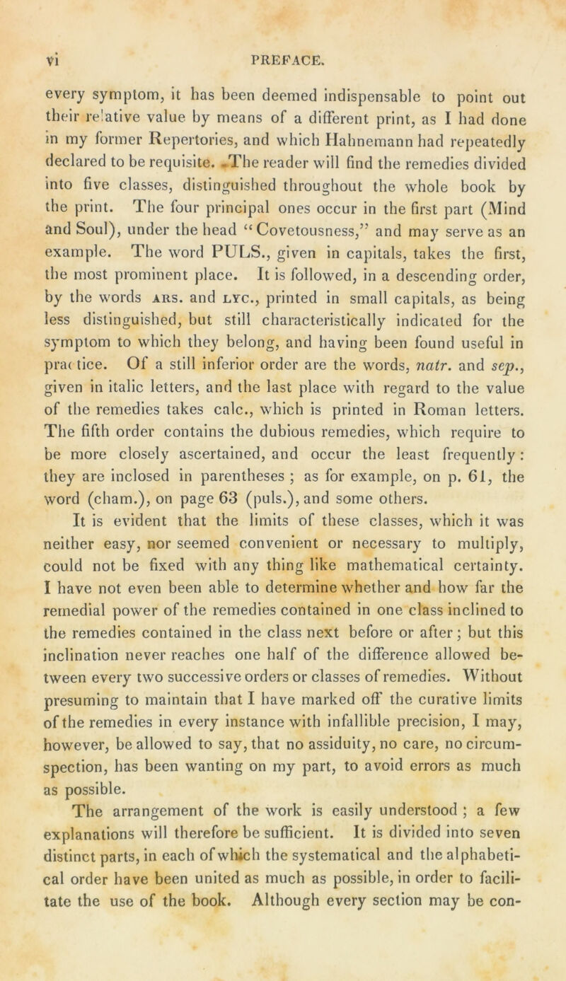 every Symptom, It has been deemed indispensable to poInt out their relative value by means of a different print, as I had done ln my former Repertorles, and which Hahnemann had repeatedly declared to be requisite. .The reader will find the remedies divided into five classes, distinguished throughout the whole book by the print. The four principal ones occur in the first part (Mind and Soul), linder the head “ Covetousness,’’ and may serve as an example. The word PULS., given in capitals, takes the first, the most prominent place. It is followed, in a descending order, by the words ars. and lvc., printed in small capitals, as being less dislinguished, but still characteristically indicaled for the Symptom to which they belong, and having been found useful in pra( llce. Of a still inferior order are the words, natr. and sep., given in Italic letters, and the last place with regard to the value of the remedies takes calc., which is printed in Roman letters. The fifth Order contains the dubious remedies, which require to be more closely ascertained, and occur the least frequently: they are Inclosed in parentheses ; as for example, on p. 61, the Word (cham.), on page 63 (puls.), and some others. It is evident that the limits of these classes, which it was neither easy, nor seemed convenient or necessary to muhiply, could not be fixed with any thing like mathematical certainty. I have not even been able to determine whether and how far the remedial power of the remedies contained in one dass inclined to the remedies contained in the dass next before or after; but this inclination never reaches one half of the difference allowed be- tween every two successive Orders or classes of remedies. Without presuming to malntain that I have marked off the curative limits ofthe remedies in every instance with infallible precision, I may, however, be allowed to say, that no assiduity, no care, no circum- spection, has been wanting on my part, to avoid errors as much as possible. The arrangement of the work is easily understood ; a few explanations will therefore be sufficient. It is divided into seven distinct parts, in each ofwliich the systematical and the alphabetl- cal Order have been united as much as possible, in order to facili- tate the use of the book. Although every section may be con-