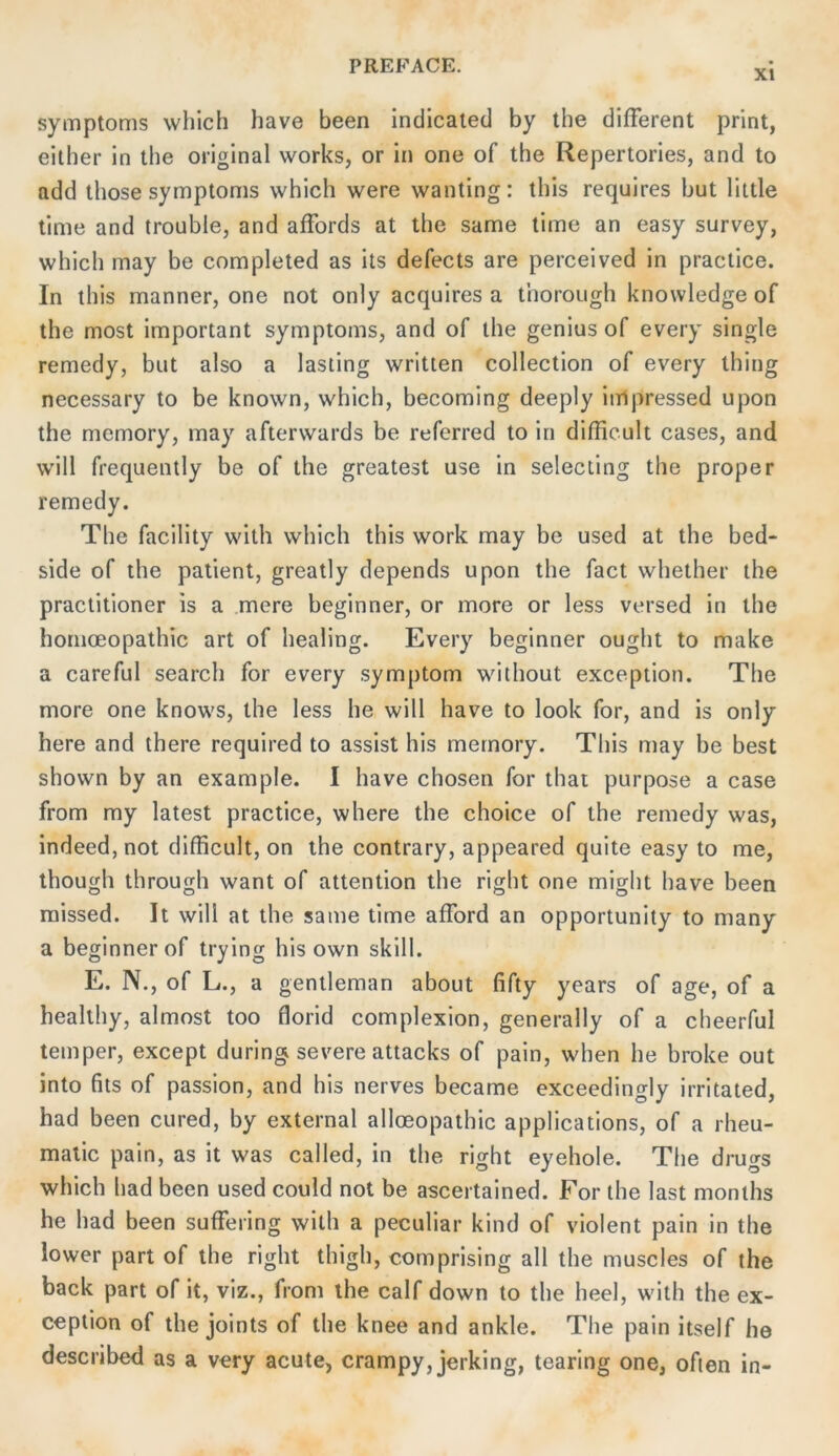 XI Symptoms which have been indicated by the different print, either in the original works, or in one of the Repertories, and to add those Symptoms which were wanting: this requires but little time and trouble, and affords at the same time an easy survey, which may be completed as its defects are perceived in praclice. In this manner, one not only acquires a thorough knowledge of the most important Symptoms, and of the genius of every single remedy, but also a lasting written Collection of every thing necessary to be known, which, becoraing deeply inipressed upon the memory, may afterwards be referred to in difficult cases, and will frequently be of the greatest use in selecting the proper remedy. The facility with which this work may be used at the bed- side of the patient, greatly depends upon the fact whether the practitioner is a .mere beginner, or more or less versed in the homoeopathic art of healing. Every beginner ought to make a careful search for every Symptom without exception. The more one knows, the less he will have to look for, and is only here and there required to assist his memory. This may be best shown by an example. I have chosen for that purpose a case from my latest practice, where the choice of the remedy was, indeed, not difficult, on the contrary, appeared quite easy to me, though through want of attention the right one might have been missed. It will at the same time afford an opportunity to many a beginner of trying his own skill. E. N., of L., a genlleman about fifty years of age, of a healthy, almost too florid complexion, generally of a cheerfui temper, except during severe attacks of pain, when he broke out into fils of passion, and his nerves became exceedingly irritated, had been cured, by external alloeopathic applications, of a rheu- matic pain, as it was called, in the right eyehole. The drugs which had been used could not be ascertained. For the last monlhs he had been suffering with a peculiar kind of violent pain in the lower part of the right thigh, comprising all the muscles of the back part of it, viz., from the calf down to the heel, with the ex- ceplion of the joints of the knee and ankle. The pain itself he described as a very acute, crampy, jerking, tearing one, often in-