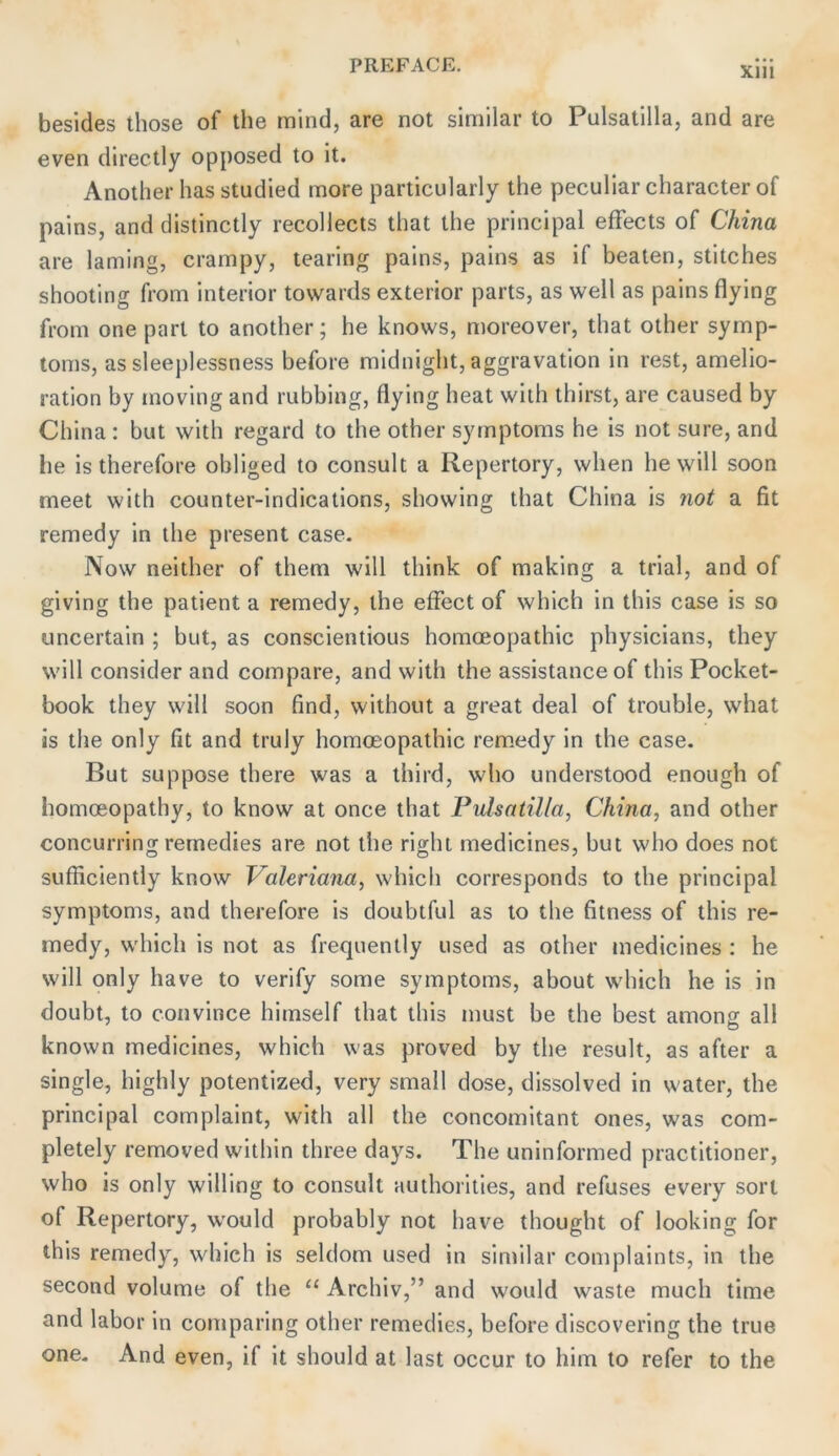 Xlll besides those of the mind, are not similar to Pulsatilla, and are even directly opposed to it. Anolher has studied more particularly the pecullar characterof pains, and distinctly recollects that the principal efFects of China are laming, crampy, tearing pains, pains as if beaten, stitches shooting from interior towards exterior parts, as well as pains flying from one pari to another; he knows, moreover, that other Symp- toms, as sleeplessness before midnight, aggravation in rest, amelio- ration by moving and rubbing, flying heat with thirst, are caused by China: but with regard to the other Symptoms he is not sure, and he is therefore obliged to consult a Repertory, when he will soon meet with counter-indications, showing that China is not a fit remedy in the present case. Now neither of them will think of making a trial, and of giving the patient a remedy, the effect of which in this case is so uncertain ; but, as conscientious homoeopathic physicians, they will consider and compare, and with the assistanceof this Pocket- book they will soon find, without a great deal of trouble, what is the only fit and truly homoeopathic rem.edy in the case. But suppose there was a third, who understood enough of homoeopathy, to know at once that Pulsatilla, China, and other concurring remedies are not the right medicines, but who does not sufficiently know Valeriana, which corresponds to the principal Symptoms, and therefore is doubtful as to the fitness of this re- medy, which is not as frequently used as other niedicines : he will only have to verify some Symptoms, about which he is in doubt, to convince hiraself that this must be the best among all known medicines, which was proved by the result, as after a single, highly potentized, very small dose, dissolved in water, the principal complaint, with all the concomitant ones, was com- pletely removed within three days. The uninformed practitioner, who is only willing to consult authorities, and refuses every sort of Repertory, w'ould probably not have thought of looking for this remedy, which is seldom used in similar complaints, in the second volume of the “ Archiv,” and would waste much time and labor in comparing other remedies, before discovering the true one. And even, if it should at last occur to him to refer to the