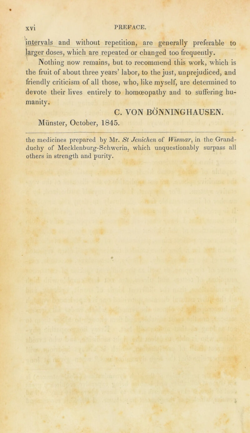 jntervals and withont repetition, are generally preferable to jarger doses, which are repeated or changed too frequently. Nothing now remains, but to recommend this w'ork, which is the fruit of about three years’ labor, to the just, unprejudiced, and friendly criticism of all those, who, like myself, are determined to devote their lives enlirely to homoeopathy and to sufFering hu- manity. C. VON BÖNNINGHAUSEN. Münster, October, 1845. the medicines prepared by Mr. St Jenichen of Wismar^ in the Grand- duchy of Mecklenburg-Schwerin, which unquestionably surpass all others in strength and purity.