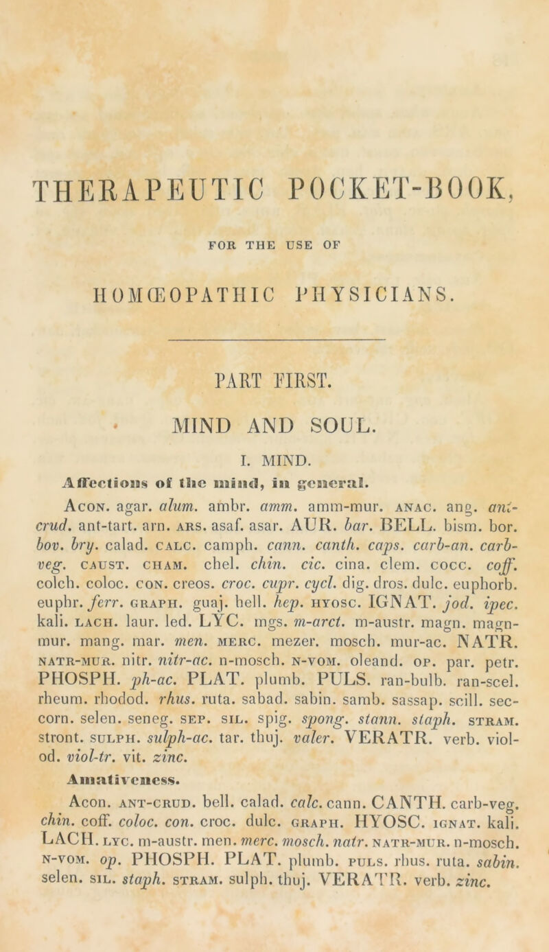 THERAPEUTIC POCKET-BOOK, FOR THE USE OF HOMffiOPATIIIC PHYSICIANS. PART PIRST. * MIND AND SOUL. I. MIND. AfTcctioiis of tlic in gcncml. Acon. agar. aJum. ambr. amm. amm-mur. anac. ang. ant- crud. ant-tart. arn. ars. asaf. asar. AUR. har. BELL. bism. bor. hov. hry. calad. calc. camph. cann. canth. caps. carh-an. carh- veg. CAUST. CHAM. chel. chin. cic. cina. dem. cocc. coff. colch. coloc. coN. creos. croc. cupr. cycl. clig. clros. dulc. euphorb. euphr./e?T. graph. guaj. bell. hep. hyosc. IGNAT. Jod. ipec. kali. LACH. laur. led. LYC. rnffs. m-arct. m-aiistr. macrn. maori- mur. mang. mar. men. merc. mezer. mosch, mur-ac. NATR. NATR-MUR. nitr. nitr-ac. n-mosch. n-vom. oleand. op. par. petr. PHOSPH. ph-ac. PLAT. plumb. PULS, ran-bulb. ran-scel. rheum. rbodod. rhus. ruta. sabad. sabin. samb. sassap. scill. sec- corn. seien, seneg. sep. sie. spig. spong. stonn. slaph. stram. stront. süLPH. sulph-ac. tar. tbuj. valer. VERATR. verb. viol- od. viol-tr. vit. zinc. Aiimtivciic*;«. Acon. ANT-CRüD. bell, calad. calc. cann. CANTH. carb-veg. chin. cofF. coloc. con. croc. dulc. graph. HYOSC. ignat. kali. LACH . LYC. m-austr. men. merc. mosch, nair. natr-mur. n-mosch. N-voM. op. PHOSPH. PLAT. plumb. puls. rhus. ruta. sahin. seien, sil. staph. stram. sulph. tbuj. VERATR. verb. zinc.