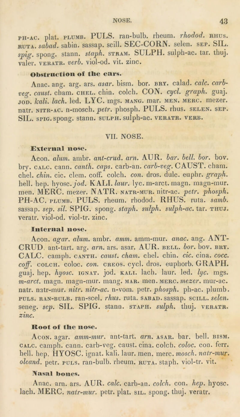 PH-AC. plat. PLUMB. PULS, ran-bulb. rheum. rhodod. rhus. RUTA. sabcld. sabin. sassap. scill. SEG-CORN. SGlen. sep. SIL. sj)ig. spong. stann. stüph. stram. SULPlrl. sulph-ac. tar. thuj. valeu. VERATR. verh. viol-od. vit. zinc. Obstriictioii of the ears. Anac. ang. arg. ars. asar. bism. bor. bry. calad. calc. carb- veg. caust. cham. chel. chin. colch. CON. cycl. graph. guaj. JOD. kali. lach. led. LYC. mgs. mang. mar. men. merc. mezer. nalr. nitr-ac. n-mosch. petr. phosph. PULS. rhus. selen. sep. SIL. spiG.spong. stann. sulph. sulph-ac. veratr. verb. VII. NOSE. Exteriial iiose. Acon. alum. ambr. ant-crud. arn. AUR. bai'. bell. bor. bov. bry. CALC. cann. canth. caps. carb-an. carb-veg. CAUST. cham. chel. chin. cic. dem. cofF. colch. con. dros. dulc. euphr. graph. hell. hep. hyosc. jod. KALI./awr. lyc.m-arct. magn. magn-mur. men. MERC. mezer. NATR. natr-mur. nitr-ac. petr. phosph. PH-AC. PLUMB. PULS, rheum. rhodod. RHUS. ruta. samb. sassap. sep. sil. SPIG. spong. staph. sulph. sulph-ac. tar. thuj. veratr. viol-od. viol-tr. zinc. Internal no!§e. Acon. agar. alum. ambr. amm. amm-mur. anac. ang. ANT- CRUD. ant-tart. arg. arn. ars. asar. AUR. bell. bor. bov. bry. CALC. camph. canth. caust. cham. chel. chin. cic. cina. cocc. coff. COLCH. coloc. con. creos. cycl. dros. euphorb. GRAPH, guaj. hep. hyosc. ignat. jod. kali. lach. laur. led. lyc. mgs. m-arct. magn. magn-mur. mang. mar. men. merc. w?.e2:er. mur-ac. o o o natr. natr-mur. nitr. nitr-ac. n-vora. phosph. ph-ac. plumb. PULS, ran-bulb. ran-scel. rhus. ruta. sabad. sassap. scill. seien. seneg. sep. SIL. SPIG. stann. staph. sulph. thuj. veratr. zinc. Root of tlic no^e. Acon. agar. amm-mur. ant-tart. arn. asar. bar. bell. bism. CALC. camph. cann. carb-veg. caust. cina. colch. coloc. con. ferr. hell. hep. HYOSC. ignat. kali. laur. men. merc. mosch, natr-mur. oleand. petr. puls, ran-bulb. rheum. ruta. staph. viol-tr. vit. Nasal boncs. Anac. arn. ars. AUR. calc. carb-an. colch. con. hep. hyosc. lach. MERC. natr-mur. petr. plat. sil. spong. thuj. veratr.