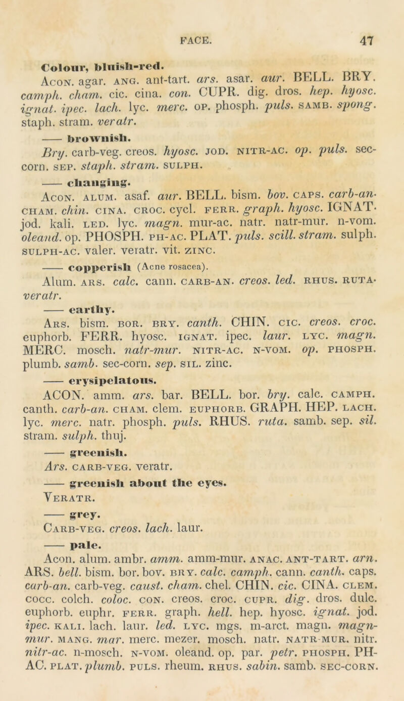 Colour, bliiisli-retl. oüv Acon. agar. ang. ant-tart. ars. asar. awr. BELL. BRY. cainph. cham. cic. cina. con. CUPR. dig. dros. hep. hyosc. ip6c. lach. lyc. tubvc. op. phosph. puls- samb. staph. stram. veratr. browiiisli. Dry. carb-veg. creos. hyosc. jod. nitr-ac. oj). puls, sec- corn. SEP. staph. stram. sulph. cliansiit»* Acon. alum. asaf. aur. BELL. bism. hov. caps. carh-an- CHAM. chin. cina. croc. cycl. ferr. graph. hyosc. IGNAT- jod. kali. LED. lyc. magn. miir-ac. natr. natr-mur. n-vom. oleand. op. PHOSPH. ph-ac. PLAT. puls, scill. stram. sulph. SULPH-AC. valer. veratr. vit. zinc. copperisll (Acne rosacea). Alurn. ARS. calc. canii. carb-an. creos. led. rhus. ruta* veratr. eartliy. Ars. bism. bor. bry. canth. CHIN. cic. creos. croc. euphorb. FERR. hyosc. ignat. ipec. laur. lyc. magn. MERC. mosch, natr-mur. nitr-ac. n-vom. op. phosph. plumb. samh. sec-corn. sep. sil. zinc. erysipelatoiis. ACON. amm. ars. bar. BELL. bor. hry. calc. camph. canth. carb-an. cham. dem. euphorb. GRAPH. HEP. lach. lyc. merc. natr. phosph. puls. RHUS. ruta. samb. sep. sil. stram. sulph. thuj. greeiiisb. Ars. carb-veg. veratr. greeiii§li about tlie eyes. Veratr. grey. Carb-veg. creos. lach. laur. pale. Acon. alum. ambr. amm. amm-mur. anac. ant-tart. arn. ARS. hell. bism. bor. bov. bry. calc. camph. cann. canth. caps. carb-an. carb-veg. caust. cham. chel. CHIN. cic. CINA. clem. cocc. colch. coloc. CON. creos. croc. cupr. dig. dros. dulc. euphorb. euphr. ferr. graph. hell. hep. hyosc. ignat. jod. ipec. KALI. lach. laur. led. lyc. rngs. m-arct. magn. magn- mur. mang. 7nar. merc. mezer. mosch, natr. natr mur. nitr. nitr-ac. n-mosch. n-vom. oleand. op. par. petr. phosph. PH- AC. PLAT. plumb. PULS, rheum. rhus. sabin. samb. sec-corn.