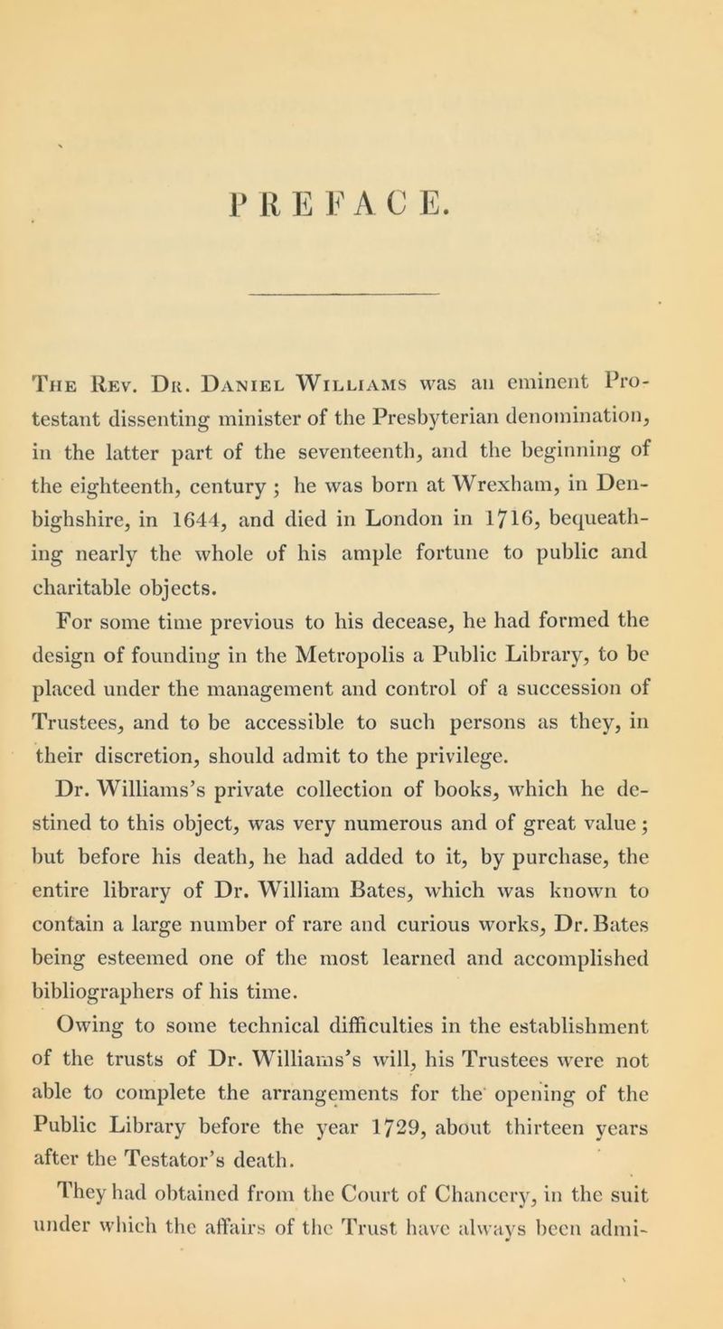 The Rev. Du. Daniel Williams was an eminent Pro- testant dissenting minister of the Presbyterian denomination, in the latter part of the seventeenth, and the beginning of the eighteenth, century ; he was born at Wrexham, in Den- bighshire, in 1644, and died in London in 1^16, bequeath- ing nearly the whole of his ample fortune to public and charitable objects. For some time previous to his decease, he had formed the design of founding in the Metropolis a Public Library, to be placed under the management and control of a succession of Trustees, and to be accessible to such persons as they, in their discretion, should admit to the privilege. Dr. Williams’s private collection of books, which he de- stined to this object, was very numerous and of great value; but before his death, he had added to it, by purchase, the entire library of Dr. William Bates, which was known to contain a large number of rare and curious works. Dr. Bates being esteemed one of the most learned and accomplished bibliographers of his time. Owing to some technical difficulties in the establishment of the trusts of Dr. Williams’s will, his Trustees were not able to complete the arrangements for the opening of the Public Library before the year 1729, about thirteen years after the Testator’s death. They had obtained from the Court of Chancery, in the suit under which the affairs of the Trust have always been admi-
