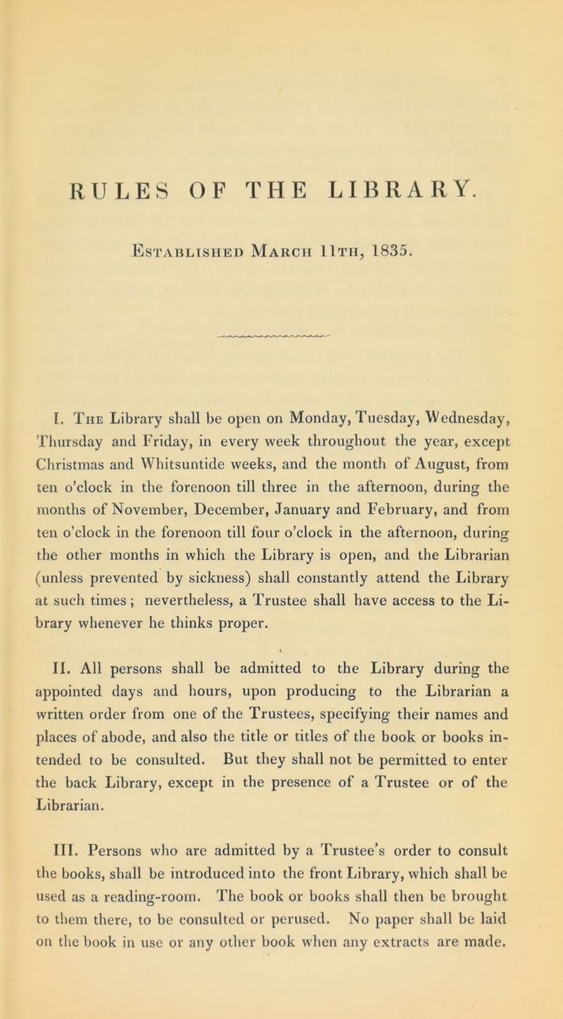RULES OF THE LIBRARY. Established March 11th, 1835. I. The Library shall be open on Monday, Tuesday, Wednesday, Thursday and Friday, in every week throughout the year, except Christmas and Whitsuntide weeks, and the month of August, from ten o’clock in the forenoon till three in the afternoon, during the months of November, December, January and February, and from ten o’clock in the forenoon till four o’clock in the afternoon, during the other months in which the Library is open, and the Librarian (unless prevented by sickness) shall constantly attend the Library at such times; nevertheless, a Trustee shall have access to the Li- brary whenever he thinks proper. t II. All persons shall be admitted to the Library during the appointed days and hours, upon producing to the Librarian a written order from one of the Trustees, specifying their names and places of abode, and also the title or titles of the book or books in- tended to be consulted. But they shall not be permitted to enter the back Library, except in the presence of a Trustee or of the Librarian. III. Persons who are admitted by a Trustee’s order to consult the books, shall be introduced into the front Library, which shall be used as a reading-room. The book or books shall then be brought to them there, to be consulted or perused. No paper shall be laid on the book in use or any other book when any extracts are made.