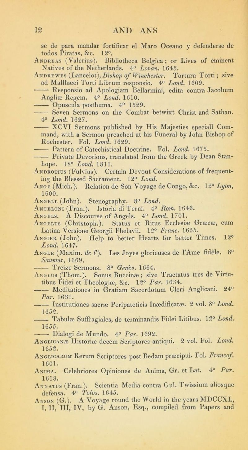se de para mandar fortificar el Maro Oceano y defenderse de todos Piratas, &c. 12®. Andreas (Valerius). Bibliotheca Belgica ; or Lives of eminent Natives of the Netherlands. 4® Lovan. 1643. Andrewes (Lancelot), Bishop of Winchester. Tortura Torti; sive ad Mallhaeei I'orti Librum responsio. 4® Bond. 1609. Responsio ad Apologiam Bellarmini, edita contra Jacobum Angliae Regem. 4® Bond. 1610. Opuscula posthuma. 4® 1529. Seven Sermons on the Combat betwixt Christ and Sathan. 4® Lond. 1627. XCVI Sermons published by His Majesties speciall Com- mand, with a Sermon preached at his Funeral by John Bishop of Rochester. Fol. Bond. 1629. Pattern of Catechistical Doctrine. Fol. Bond. 1675. Private Devotions, translated from the Greek by Dean Stan- hope. 18® Bond. 1811. Androtius (Fulvius). Certain Devout Considerations of frequent- ing the Blessed Sacrament. 12® Bond. Ange (Mich,). Relation de Son Voyage de Congo, &c. 12® Byon, 1600. Angele (John). Stenography. 8® Bond. Angeloni (Fran.). Istoria di Terni. 4® i?om. 1646. Angels. A Discourse of Angels. 4® Bond. 1701. Angelus (Christoph.). Status et Ritus Ecclesiae Graecae, cum Latina Versione Georgii Fhelavii. 12® Franc. 1655. Angier (John). Help to better Hearts for better Times. 12® Lond. 1647. Angle (Maxim, de V). Les Joyes glorieuses de I’Ame fidele. 8® Saumur, 1669. Treize Sermons. 8® Genev. 1664. Angles (Thom.). Sonus Buccinae; sive Tractatus tres de Virtu- tibus Fidei et Theologiae, &c. 12° Par. 1634. Meditationes in Gratiam Sacerdotum Cleri Anglicani. 24® Par. 1631. —.— Institutiones sacrae Peripateticis Inaedificatae. 2 vol. 8® Bond. 1652. Tabulae Suffragiales, de terminandis Fidei Litibus. 12® Bond. 1655. Dialogi de Mundo. 4® Par. 1692. Anglican^e Historiae decern Scriptores antiqui. 2 vol. Fol. Bond. 1652. Anglicarum Rerum Scriptores post Bedam praecipui. Fol. Francof. 1601. Anima. Celebriores Opiniones de Anima, Gr. et Lat. 4® Par. 1618. Ann AXES (Fran.). Scientia Media contra Gul. Twissium aliosque defensa. 4® Tolos. 1645. Anson (G.). A Voyage round the World in the years MDCCXL, I, II, HI, IV, by G. Anson, Esq., compiled from Papers and