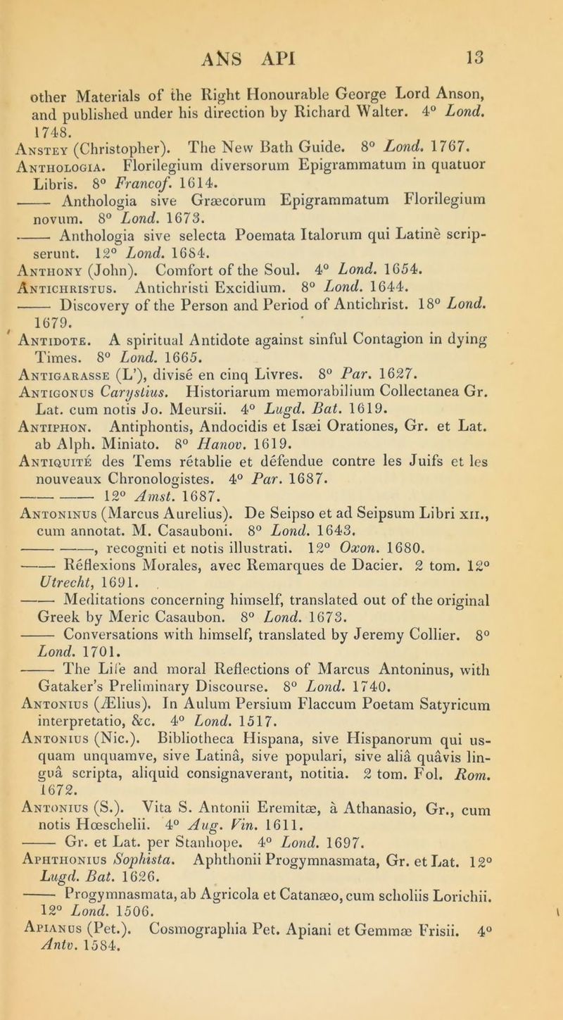 other Materials of the Right Honourable George Lord Anson, and published under his direction by Richard Walter. 4° Lond, 1748. Anstey (Christopher). The New Bath Guide. 8° Lond, 1767. Anthologia. Florilegium diversorum Epigrammatum in quatuor Libris. 8® Franco/. 1614. Anthologia sive Graecorum Epigrammatum Florilegium novum. 8® Lond. 1673. Anthologia sive selecta Poemata Italorum qui Latine scrip- serunt. 12® Lond. 1684. Anthony (John). Comfort of the Soul. 4® Lond. 1654. Anticiiristus. Antichristi Excidium. 8° Lond. 1644. Discovery of the Person and Period of Antichrist. 18® Lond. 1679. Antidote. A spiritual Antidote against sinful Contagion in dying Times. 8® Lond. 1665. Antigarasse (L’), divise en cinq Livres. 8® Par. 1627. Antigonus Carystius. Historiarum memorabilium Collectanea Gr. Lat. cum notis Jo. Meursii. 4® Lugd. Bat. 1619. Antiphon. Antiphontis, Andocidis et Isaei Orationes, Gr. et Lat. ab Alph. Miniato. 8® Hanov. 1619. Antiquite des Terns retablie et defendue centre les Juifs et les nouveaux Chronologistes. 4® Par. 1687. 12® Amst. 1687. Antoninus (Marcus Aurelius). De Seipso et ad Seipsum Libri xii., cum annotat. M. Casauboni. 8® Lond. 1643. , recogniti et notis illustrati. 12® Oxon. 1680. Reflexions Morales, avec Remarques de Dacier. 2 tom. 12® Utrecht, 1691. Meditations concerning himself, translated out of the original Greek by Meric Casaubon. 8® Lond. 1673. Conversations with himself, translated by Jeremy Collier. 8® Lond. 1701. The Life and moral Reflections of Marcus Antoninus, with Gataker’s Preliminary Discourse. 8® Lond. 1740. Antonies (iElius). In Aulum Persium Flaccum Poetam Satyricum interpretatio, &amp;c. 4® Lond. 1517. Antonius (Nic.). Bibliotheca Hispana, sive Hispanorum qui us- quam unquamve, sive Latina, sive populari, sive alia quavis lin- gua scripta, aliquid consignaverant, notitia. 2 tom. Fol. Rom. 1672. Antonius (S.). Vita S. Antonii Eremitae, a Athanasio, Gr., cum notis Hoeschelii. 4® Aug. Fin. 1611. Gr. et Lat. per Stanhope. 4® Lond. 1697. AphthoniusAphthonii Progymnasmata, Gr. et I^at. 12® Lugd. Bat. 1626. Progymnasmata, ab Agricola et Catanaeo, cum scholiis Lorichii. 12® Lond. 1506. Apianus (Pet.). Cosmographia Pet. Apiani et Gemmae FTish. 4® Antv. 1584.