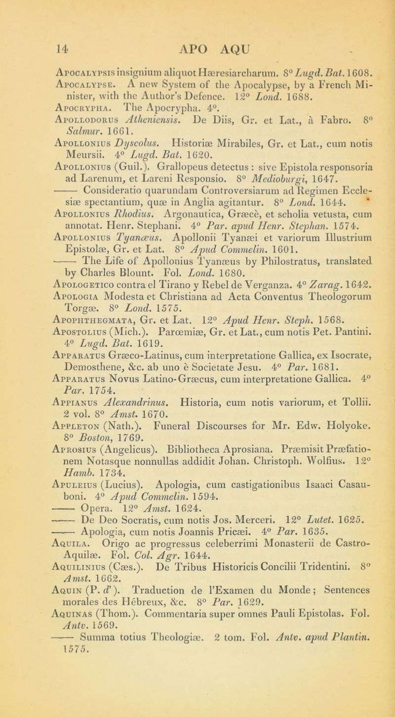 ArocALYrsisinsignium aliquot Hasresiarcharum. 8°Zt«jgcl.5aM608. Apocalypse. A new System of the Apocalypse, by a French Mi- nister, with the Author’s Defence. 12° Lond. 1688. Apocrypha. The Apocrypha. 4°. Apollodorus Atheniensis. De Diis, Gr. et Lat., a Fabro. 8 Salmur. 1661. Apollonius Dyscolus. Historiae Mirabiles, Gr. et Lat., cum notis Meursii. 4° Lugd. Bat. 1620. Apollonius (Guil.). Grallopeus detectus : sive Epistola responsoria ad Larenum, et Lareni Responsio. 8° Mediohurgi^ 1647. Consideratio quarundam Controversiarum ad Regimen Eccle- siae spectantium, quae in Anglia agitantur. 8° Lond. 1644. * Apollonius Rhodius. Argonautica, Graece, et scholia vetusta, cum annotat. Henr. Stephani. 4° Par. apud llenr. Stejdian. 1574. Apollonius Tyanceus. Apollonii Tyanasi et variorum Illustrium Epistolae, Gr. et Lat. 8° A2md Commelln. 1601. The Life of Apollonius Tyanasus by Philostratus, translated by Charles Blount. Fol. Lond. 1680. Apologetico contra el Tirano y Rebel de Verganza. 4° Zarag. 1642. Apologia Modesta et Christiana ad Acta Conventus Theologorum Torgae. 8° Lond. 1575. Apophthegmata, Gr. et Lat. 12° Apud Henr. Steph. 1568. Apostolius (Mich.). Paroemiae, Gr. etLat., cum notis Pet. Pantini. 4° Lugd. Bat. 1619. Apparatus Graeco-Latinus, cum interpretatione Gallica, ex Isocrate, Demosthene, &amp;c. ab uno e Societate Jesu. 4° Par. 1681. Apparatus Novus Latino-Graecus, cum interpretatione Gallica. 4° Par. 1754. Appianus Alexandrmus, Historia, cum notis variorum, et Tollii. 2 vol. 8° Amst. 1670. Appleton (Nath.). Funeral Discourses for Mr. Edw. Holyoke. 8° Boston, 1769. Aprosius (Angelicus). Bibliotheca Aprosiana. Praemisit Praefatio- nem Notasque nonnullas addidit Johan. Christoph. Wolfius. 12° Hamh. 1734. Apuleius (Lucius). Apologia, cum castigationibus Isaaci Casau- boni. 4° Apud Commelin. 1594. Opera. 12° Amst. 1624. De Deo Socratis, cum notis Jos. Merceri. 12° Lutet. 1625. Apologia, cum notis Joannis Pricaei. 4° Par. 1635. Aquila. Origo ac progressus celeberrimi Monasterii de Castro- Aquilae. Fol. Col. Agr. 1644. Aquilinius (Caes.). De Tribus Historicis Concilii Tridentini. 8° Amst. 1662. Aquin(P. d’). Traduction de I’Examen du Monde; Sentences morales des Hebreux, &amp;c. 8° Par. 1629. Aquinas (Thom.). Commentaria super omnes Pauli Epistolas. Fol. Ante. 1569. Summa totius Theologiae. 2 tom. Fol. Antx>. ajmd Plantin. 1575.