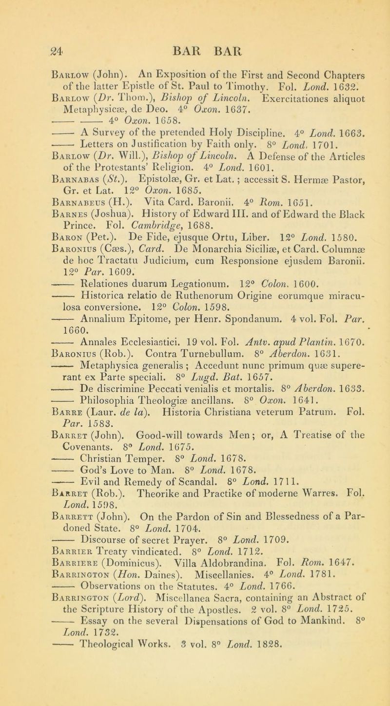 Barlow (John). An Exposition of the First and Second Chapters of the latter Epistle of St. Paul to Timothy. Fol. Lond. 1632. Barlow (Z)r. Thom.), Bishop of Lincoln. Exercitationes aliquot Metapliysicae, de Deo. 4° Oxon. 1637. 4° Oxon. 1658. A Survey of the pretended Holy Discipline. 4® Lond. 1663. Letters on Justification by Faith only. 8° Lond. 1701. Barlow {Dr. Will.), Bishop of Lincoln. A Defense of the Articles of the Protestants’ Religion. 4® Lond. 1601. Barnabas {St.). Epistolae, Gr. et Lat,; accessit S. Hermae Pastor, Gr. et Lat. 12 Oxon. 1685. Barnabeus (H.). Vita Card. Baronii. 4 Rom. 1651. Barnes (Joshua). History of Edward III. and of Edward the Black Prince. Fol. Cambridge, 1688. Baron (Pet.). De Fide, ejusque Ortu, Liber. 12 Lond. 1580. Baronius (Caes.), Card. De Monarchia Siciliae, et Card. Columnae de hoc Tractatu Judicium, cum Responsione ejusdem Baronii. 12 Par. 1609. Relationes duarum Legationum. 12 Colon. 1600. Historica relatio de Ruthenorura Origine eorumque miracu- losa conversione. 12 Colon. 1598. —'— Annalium Epitome, per Henr. Spondanum. 4 vol. Fol. Par. 1660. Annales Ecclesiastici. 19 vol. Fol. Antv. apud Plantin.lQTO. Baronius (Rob.). Contra Turnebullum. 8 Aberdon. 1631. Metaphysica generalis ; Accedunt nunc primum quae supere- rant ex Parte special!. 8 Lugd. Bat. 1657. De discrimine Peccati venialis et mortalis. 8 Aberdon. 1633. Philosophia Theologiae ancillans. 8 Oxon. 1641. Barre (Laur. de la). Historia Christiana veterum Patrum. Fol. Par. 1583. Barret (John). Good-will towards Men; or, A Treatise of the Covenants. 8 Lond. 1675. Christian Temper. 8 Lond. 1678. God’s Love to Man. 8 Lond. 1678. Evil and Remedy of Scandal. 8 Lond. 1711. Barret (Rob.). Theorike and Practike of moderne Warres. Fol. Lond. 1598. Barrett (John). On the Pardon of Sin and Blessedness of a Par- doned State. 8 Lond. 1704. Discourse of secret Prayer. 8 Lond. 1709. Barrier Treaty vindicated. 8 Lond. 1712. Barriere (Dominicus). Villa Aldobrandina. Fol. Rom. 1647. Barrington {Hon. Daines). Miscellanies. 4 Loiid. 1781. Observations on the Statutes. 4 Lond. 1766. Barrington {Lord). Miscellanea Sacra, containing an Abstract of the Scripture History of the Apostles. 2 vol. 8 Lond. 1725. Essay on the several Dispensations of God to Mankind. 8 Lond. 1732. Theological Works. 3 vol. 8 Lond. 1828.