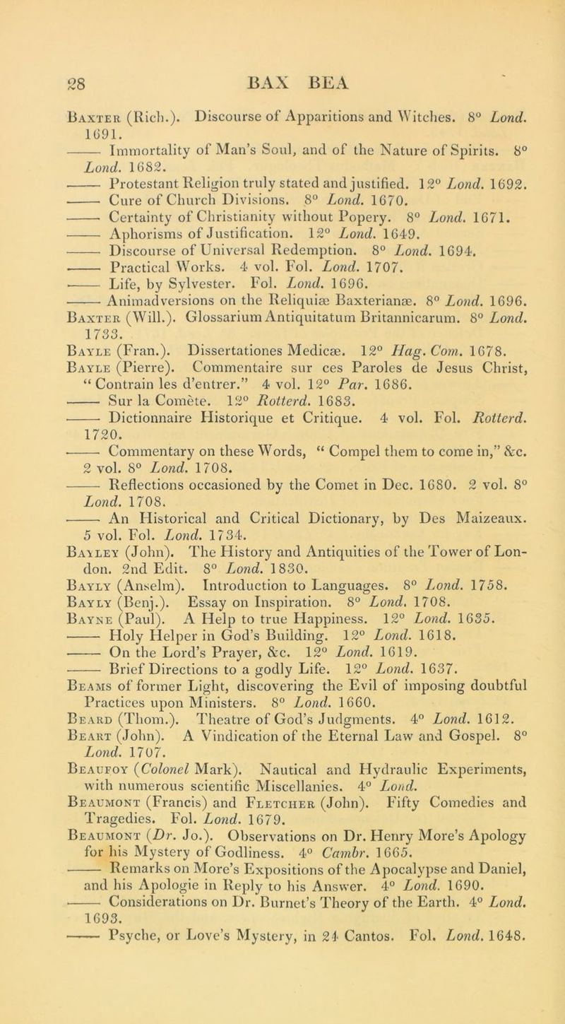 ^28 BAX BEA Baxter (Riel).). Discourse of Apparitions and Witches. 8° Lond. 1G91. Immortality of Man’s Soul, and of the Nature of Spirits. 8° Lond. 1G82. Protestant Religion truly stated and justified. \ 9,° Lond. 1692. Cure of Church Divisions. 8“ Lond. 1670. Certainty of Christianity without Popery. 8° Lond. 1671. Aphorisms of Justification. 12° Lond. 1649. Discourse of Universal Redemption. 8° Lond. 1694. • Practical Works. 4 vol. Fol. Lond. 1707. ■ Life, by Sylvester. Fol. Lond. 1696. Animadversions on the Reliquiae Baxterianae. 8° Lond. 1696. Baxter (Will.). Glossarium Antiquitatum Britannicarum. 8° Lond. 1733. Bayle (Fran.). Dissertationes Medicae. 12° Hag. Com. \Q>7S. Bayle (Pierre). Commentaire sur ces Paroles de Jesus Christ, “ Contrain les d’entrer.” 4 vol. 12° Par. 1686. Sur la Comete. 12° Rotterd. 1683. Dictionnaire Historique et Critique. 4 vol. Fol. Rotterd. 1720. Commentary on these Words, “ Compel them to come in,” &c. 2 vol. 8° Lond. 1708. Reflections occasioned by the Comet in Dec. 1680. 2 vol. 8° Lond. 1708. An Flistorical and Critical Dictionary, by Des Maizeaux. 5 vol. Fol. Lond. 1734. Bat LEY (John). The History and Antiquities of the Tower of Lon- don. 2nd Edit. 8° Lond. 1830. Bayly (Anselm). Introduction to Languages. 8° Lond. 1758. Bayly (Benj.). Essay on Inspiration. 8° Lond. 1708. Bayne (Paul). A Help to true Happiness. 12° Lond. 1635. Holy Helper in God’s Building. 12° Lond. 1618. On the Lord’s Prayer, &c. 12° Lond. 1619, • Brief Directions to a godly Life. 12° Lond. 1637. Beams of former Light, discovering the Evil of imposing doubtful Practices upon Ministers. 8° Lond. 1660. Beard (Thom.). Theatre of God’s Judgments. 4 Lond. 1612. Be ART (John). A Vindication of the Eternal Law and Gospel. 8° Lond. 1707. Beaufoy {Colonel Mark). Nautical and Hydraulic Experiments, with numerous scientific Miscellanies. 4° Load. Beaumont (Francis) and Fletcher (John). Fifty Comedies and Tragedies. Fol. Lond. 1679. Beaumont {Dr. Jo.). Observations on Dr. Henry More’s Apology for his Mystery of Godliness. 4° Camhr. 1665. Remarks on More’s Expositions of the Apocalypse and Daniel, and his Apologie in Reply to his Answer. 4° Lond. 1690. Considerations on Dr. Burnet’s Theory of the Earth. 4° Lond. 1693. ——- Psyche, or Love’s Mystery, in 24 Cantos. Fol. Lond. 1648.