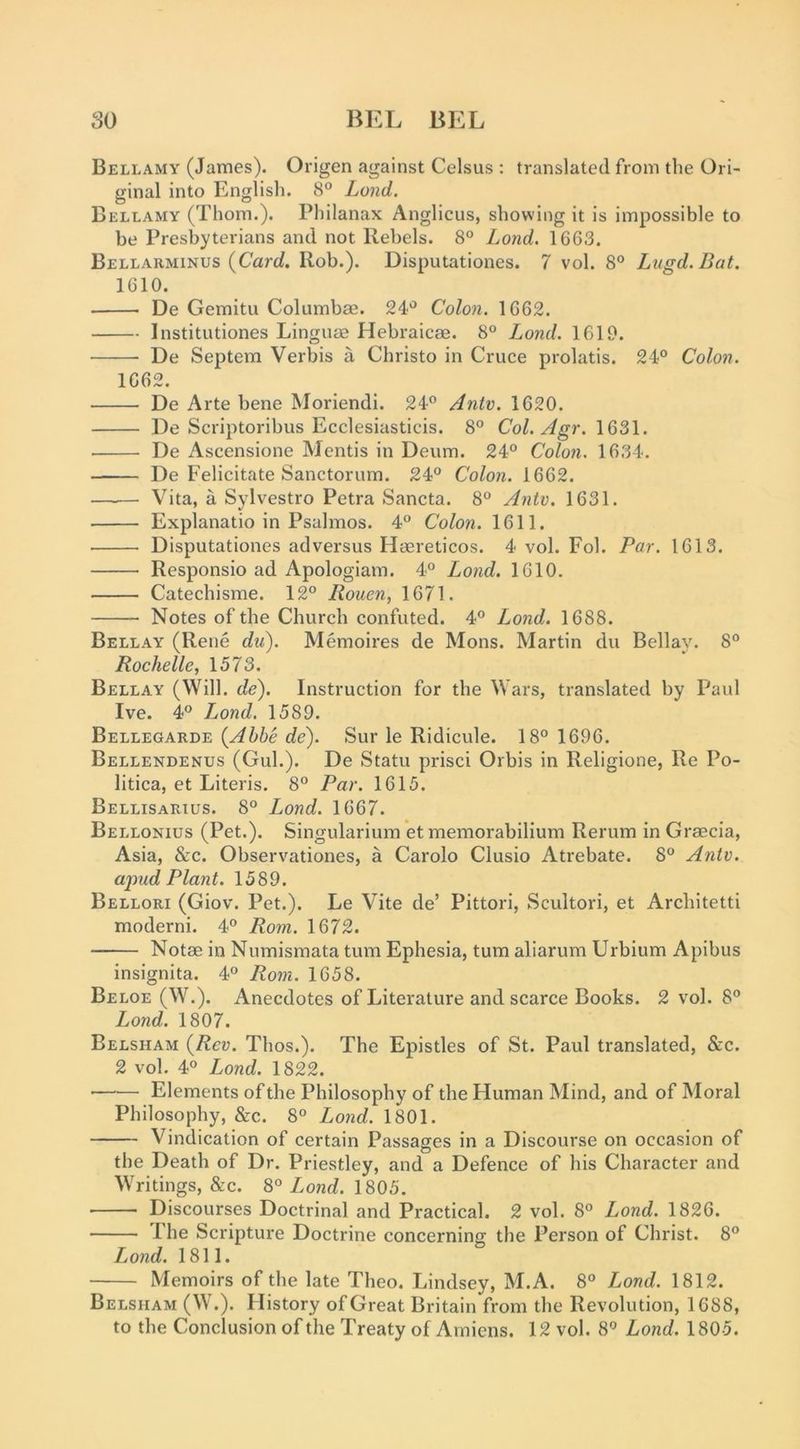 Bellamy (James). Origen against Celsus ; translated from the Ori- ginal into English. 8° Land. Bellamy (Thom.). Philanax Anglicus, showing it is impossible to be Presbyterians and not Rebels. 8° Lond. 1663. Bellarminus (Cart/. Rob.). Disputationes. 7 vol. 8° Lugd.Bat. 1610. De Gemitu Columbae. 24'^ Colon. 1662. Institutiones Linguae Hebraicae. 8° Lond. 1619. De Septem Verbis a Christo in Cruce prolatis. 24° Colon. 1662. De Arte bene Moriendi. 24° Antv. 1620. De Scriptoribus Ecclesiasticis. 8° Col. Agr. 1631. De Ascensione Mentis in Deiim. 24° Colon. 1634. De Felicitate Sanctorum. 24° Colon. 1662. Vita, a Sylvestro Petra Sancta. 8° Antv. 1631. Explanatio in Psalmos. 4° Colon. 1611. Disputationes adversus Haereticos. 4 vol. Fol. Par. 1613. Responsio ad Apologiam. 4° Lond. 1610. Catechisme. 12° Rouen, 1671. Notes of the Church confuted. 4° Lond. 1688. Bellay (Rene du). Memoires de Mons. Martin du Bellay. 8° Rochelle, 1573. Bellay (Will. de). Instruction for the Wars, translated by Paul Ive. 4° T^ond. 1589. Bellegarde {Abbe de). Sur le Ridicule. 18° 1696. Bellendenus (Gul.). De Statu prisci Orbis in Religione, Re Po- litica, et Literis. 8° Par. 1615. Bellisarius. 8° Lond. 1667. Bellonius (Pet.). Singularium ’et memorabilium Rerum in Graecia, Asia, &c. Observationes, a Carolo Clusio Atrebate. 8° Antv. a^-md Plant. 1589. Bellori (Giov. Pet.). Le Vite de’ Pittori, Scultori, et Architetti moderni. 4° Rom. 1672. Notae in Numismata turn Ephesia, turn aliarum Urbium Apibus insignita. 4° Rom. 1658. Beloe (W.). Anecdotes of Literature and scarce Books. 2 vol. 8° Lond. 1807. Belsham (/?eu. Thos.). The Epistles of St. Paul translated, &c. 2 vol. 4° Lond. 1822. Elements of the Philosophy of the Human Mind, and of Moral Philosophy, &c. 8° Lond. 1801. Vindication of certain Passages in a Discourse on occasion of the Death of Dr. Priestley, and a Defence of his Character and Writings, &c. 8° Lond. 1805. Discourses Doctrinal and Practical. 2 vol. 8° Lond. 1826. The Scripture Doctrine concerning the Person of Christ. 8° Lond. 1811. Memoirs of the late Theo. Lindsey, M.A. 8° Lond. 1812. Belsham (W.). History of Great Britain from the Revolution, 1688, to the Conclusion of the Treaty of Amiens. 12 vol. 8° Lond. 1805.
