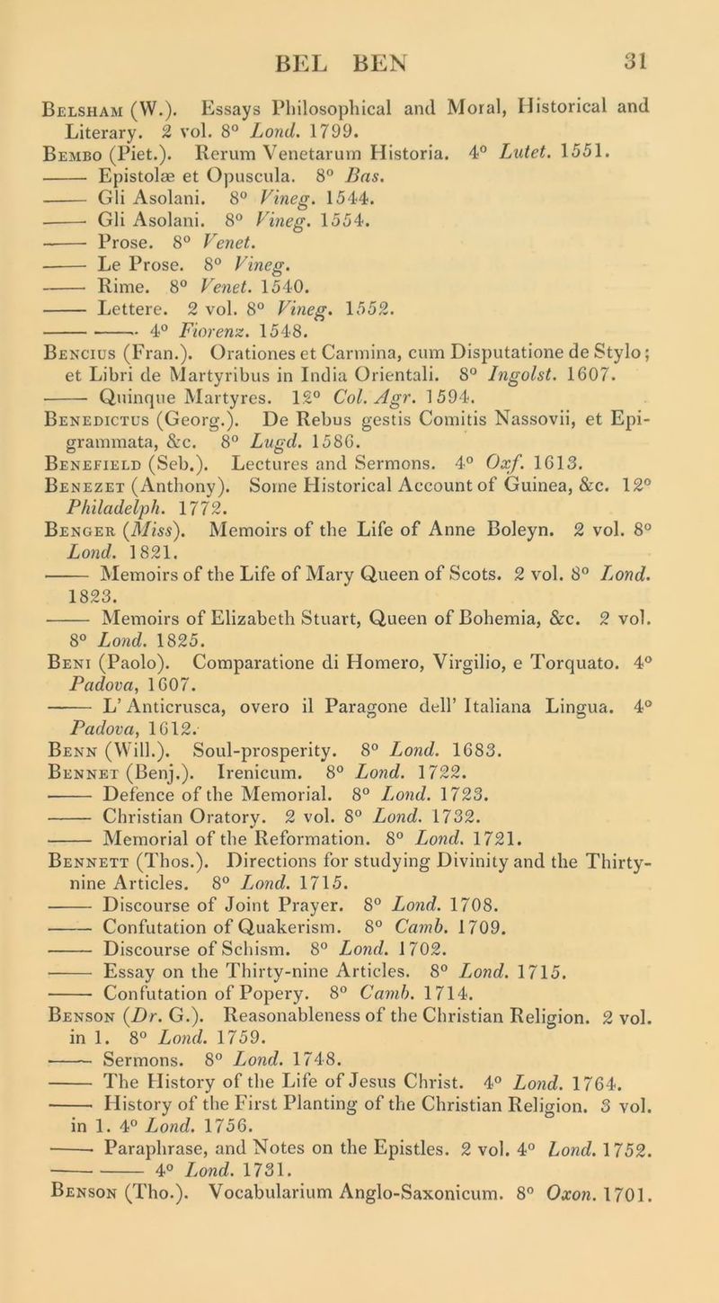 Belsham (W.). Essays Philosophical and Moral, Historical and Literary. 2 vol. 8° Lond. 1799. Bembo (Piet.). Rerum Venetarnrn Historia. 4° Lutet. 1551. Epistolae et Opuscula. 8° Bas. Gli Asolani. 8” Vineg. 1544. Gli Asolani. 8“ Vineg. 1554. Prose. 8° Venet. Le Prose. 8° Vineg. Rime. 8° Venet. 1540. Lettere. 2 vol. 8° Vineg. 1552. 4° Fiorenz. 1548. Bencius (Fran.). Orationes et Carmina, cum Disputatione de Stylo; et Libri de Martyribus in India Orientali. 8° Ingolst. 1607. Quinque Martyres. 12° Col. Agr. 1594. Benedictus (Georg.). De Rebus gestis Comitis Nassovii, et Epi- grammata, &c. 8° Lugd. 1586. Benefield (Seb.). Lectures and Sermons. 4° Oxf. 1613. Benezet (Anthony). Some Historical Account of Guinea, &c. 12° Philadelph. 1772. Benger (Miss). Memoirs of the Life of Anne Boleyn. 2 vol. 8° Lond. 1821. ■ Memoirs of the Life of Mary Queen of Scots. 2 vol. 8° Ijond. 1823. Memoirs of Elizabeth Stuart, Queen of Bohemia, &c. 2 vol. 8° Lond. 1825. Beni (Paolo). Comparatione di Homero, Virgilio, e Torquato. 4° Padova, 1607. L’ Anticrusca, overo il Paragone dell’ Italiana Lingua. 4° Padova, 1612. Benn (Will.). Soul-prosperity. 8° Lond. 1683. Bennet (Benj.). Irenicum. 8° Lond. 1722. Defence of the Memorial. 8° L^ond. 1723. Christian Oratory. 2 vol. 8° Lond. 1732. Memorial of the Reformation. 8° Lond. 1721. Bennett (Thos.). Directions for studying Divinity and the Thirty- nine Articles. 8° I^ond. 1715. Discourse of Joint Prayer. 8° Lond. 1708. Confutation of Quakerism. 8° Camh. 1709. Discourse of Schism. 8° Lond. 1702. Essay on the Thirty-nine Articles. 8° Lond. 1715. Confutation of Popery. 8° Camh. 1714. Benson (Dr. G.). Reasonableness of the Christian Religion. 2 vol. in 1. 8° Lond. 1759. Sermons. 8° Lond. 1748. The History of the Life of Jesus Christ. 4° Lond. 1764. History of the First Planting of the Christian Religion. 3 vol. in 1. 4° Lond. 1756. Paraphrase, and Notes on the Epistles. 2 vol. 4° Lond. 1752. 40 lond. 1731. Benson (Tho.). Vocabularium Anglo-Saxonicum. 8° Oxon.\10\.
