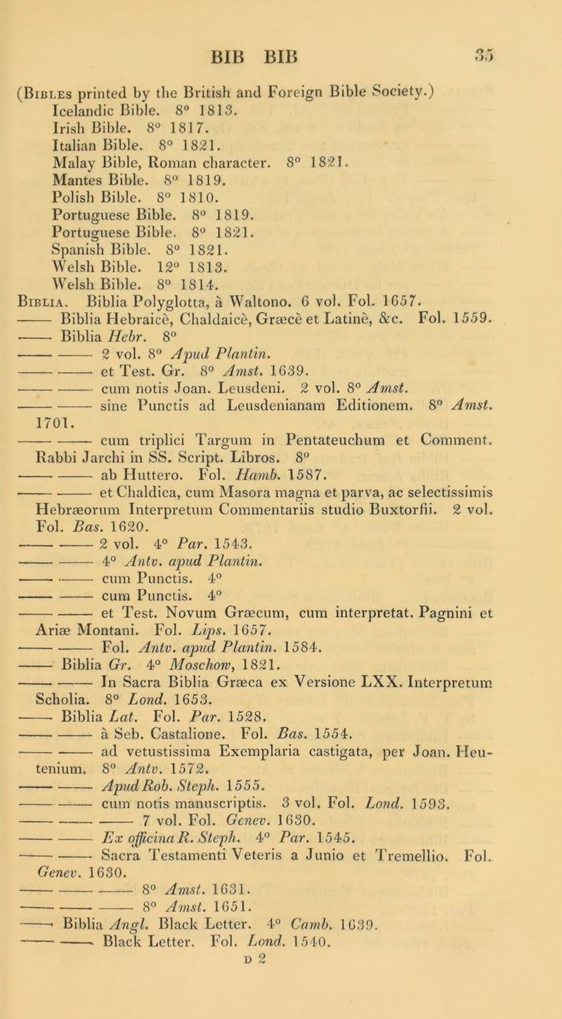 (Bibles printed by the British and Foreign Bible Society.) Icelandic Bible. 8® 1813. Irish Bible. 8® 1817. Italian Bible. 8° 1821. Malay Bible, Roman character. 8° 1821. Mantes Bible. 8° 1819. Polish Bible. 8“ 1810. Portuguese Bible. 8“ 1819. Portuguese Bible. 8® 1821. Spanish Bible. 8® 1821. Welsh Bible. 12® 1813. Welsh Bible. 8® 1814. Biblia. Biblia Polyglotta, a Waltono. 6 vol. Fol. 1657. Biblia Hebraice, Chaldaice, Greece et Latine, &c. Fol. 1559. ■ Biblia Hebr. 8® 2 vol. 8® Ajoud Plantin. et Test. Gr. 8° Amst. 1639. cum notis Joan. Leusdeni. 2 vol. 8® Amst. sine Punctis ad Leusdenianam Editionem. 8® Amst. 1701. cum triplici Targum in Pentateuchum et Comment. Rabbi Jarchi in SS. Script. Libros. 8® ab Huttero. F'ol. Hamh. 1587. ■ et Chaldica, cum Masora magna et parva, ac selectissimis Hebraeorum Interpretum Commentariis studio Buxtorfii. 2 vol. Fol. Bas. 1620. 2 vol. 4° Par. 1543. 4° Antv. apud Plantin. cum Punctis. 4® cum Punctis. 4® et Test. Novum Greecum, cum interpretat. Pagnini et Ariae Montani. Fol. Lips. 1657. Fol. Antv. apiid Plantin. 1584. Biblia Gr. 4® Moschom^ 1821. In Sacra Biblia Graeca ex Versione LXX. Interpretum Scholia. 8® Lond. 1653. Biblia Lat. Fol. Par. 1528. a Seb. Castalione. Fol. Bas. 1554. ad vetustissima Exemplaria castigata, per Joan. Heu- tenium. 8® Antv. 1572. Apud Rob. Steph. 1555. cum notis manuscriptis. 3 vol. Fol. Lond. 1593. 7 vol. Fol. Gcnev. 1630. Ex officinaR. Steph. 4® Par. 1545. Sacra Testamenti Veteris a Junio et Tremellio. Fol. Genev. 1630. 8® Amst. 1631. 8® Amst. 1651. * Biblia Black Letter. 4° Camb. 1639. Black Letter. Fol. Lond. 1540.
