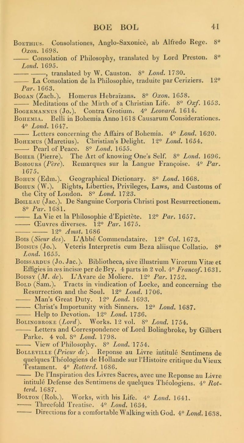 Boethius. Coiisolationes, Anglo-Saxonice, ab Alfredo Rege. 8® Oxon, 1698. Consolation of Philosophy, translated by Lord Preston. 8® Load. 1695. , translated by W. Causton. 8® Lond. 17SO. La Consolation de la Philosophic, traduite par Ceriziers. 12® Par. 1663. Bogan (Zach.). Homerus Hebrai'zans. 8® Oxon. 1658. Meditations of the Mirth of a Christian Life. 8® Oxf. 1653. Bogermannus (Jo.). Contra Grotium. 4® Leovard. 1614. Bohemia. Belli in Bohemia Anno 1618 Causarum Considerationcs. 4® Lond. 1647. Letters concerning the Affairs of Bohemia. 4® Lond. 1620. Bohemus (Maretius). Christian’s Delight. 12® Lond. 1654. Pearl of Peace. 8® Lond. 1655. Boher (Pierre). The Art of knowing One’s Self. 8® Lond. 1696. Bohours (^Pcre). Remarques sur la Langue Fran^oise. 4® Par. 1675. Bohun (Edm.). Geographical Dictionary. 8® Lond. 1668. Bohun (W.). Rights, Liberties, Privileges, Laws, and Customs of the City of London. 8® Lond. 1723. Boileau (Jac.). De Sanguine Corporis Christi post Resurrectionem. 8® Par. 1681. La Vie et la Philosophic d’Epictete. 12® Par. 1657. CEuvres diverses. 12® Par. 1675. 12® Amst. 1686 Bois (Sieitr des). L’Abbe Commendataire. 12® Col. 1673. Boisius (Jo.). Veteris Interpretis cum Beza aliisque Collatio. 8® Lond. 1655. Boissardus (Jo. Jac.). Bibliotheca, sive illustrium Virorum Vitae et Effigies in aes incisae per deBry. 4 parts in 2 vol. 4® Franco/. 1631. Boissy (M. de). L’Avare de Moliere. 12® Par. 1752. Bold (Sam.). Tracts in vindication of Locke, and concerning the Resurrection and the Soul. 12® Lond. 1706. Man’s Great Duty. 12® L^ond. 1693. Christ’s Importunity with Sinners. 12® Lond. 1687. Help to Devotion. 12® Lond. 1736. Bolingbroke {Lord). Works. 12 vol. 8® Lond. 1754. Letters and Correspondence of Lord Bolingbroke, by Gilbert Parke. 4 vol, 8® Lond. 1798. View of Philosophy. 8® L^ond. 1754. Bolleville {Prieur de). Reponse au Livre intitule Sentimens de quelques Theologiens de Hollande sur I’Histoire critique du Vieux Testament. 4® Rotterd. 1686. De I’Inspiration des Livres Sacres, avec une Reponse au luvre intitule Defense des Sentimens de quelques Theologiens. 4® Rot- terd. 1687. Bolton (Rob.). Works, with his Life. 4® Lond. 1641. Threefold Treatise. 4® Lond. 1634. Directions for a comfortable Walking with God. 4® Lond. 1638.