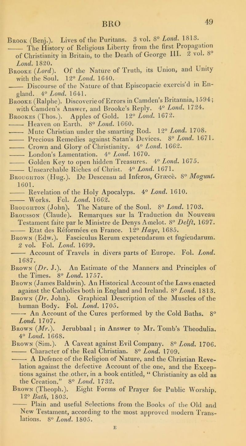 BUG Brook (Benj.). Lives of the Puritans. 3 vol. 8° Lond. 1813. The History of Religious Liberty from the first Propagation of Christianity in Britain, to the Death of George HI. 2 vol. 8 Lond. 1820. . Brooke (Lord). Of the Nature of Truth, its Union, and Unity with the Soul. 12° Lond. 1640. Discourse of the Nature of that Episcopacie exercis d in En- gland. Lond. 1641. Brooke (Ralphe), Discoverie of Errors in Camden’s Britannia, 1594; with Camden’s Answer, and Brooke’s Reply. 4° Lond. 1724. Brookes ( I'hos.). Apples of Gold. Lond. 1672. Heaven on Earth. 8° Lond. 1660. • Mute Christian under the smarting Rod. 12° Lond. 1708. Precious Remedies against Satan’s Devices. 8° Lond. 1671. ■ Crown and Glory of Christianity. 4° Lond. 1662. London’s Lamentation. 4° I^ond. 1670. Golden Key to open hidden Treasures. 4° Lond. 1675. Unsearchable Riches of Christ. 4° Lond. 1671. Broughton (Hug.). De Descensu ad Inferos, Greece. 8° Mogurit. 1601. Revelation of the Holy Apocalyps. 4° Lond. 1610. Works. Fol. Lond. 1662. Broughton (John). The Nature of the Soul. 8° Lond. 1703. Brousson (Claude). Remarques sur la Traduction du Nouveau Testament faite par le Ministre de Denys Amelot. 8° Delft, 1697. Etat des Reformees en France. 12° //aye, 1685. Brown (Edw.). Fasciculus Rerum expetendarum et fugiendarum. 2 vol. Fol. Lond. 1699. Account of Travels in divers parts of Europe. Fol. Lond. 1687. Brown (/)r. J.). An Estimate of the Manners and Principles of the Times. 8° Lond. 1757. Brown (James Baldwin). An Historical Account of the Laws enacted against the Catholics both in England and Ireland. 8° Lond. 1813. Brown {Dr. John). Graphical Description of the Muscles of the human Body. Fol. Lond. 1705. An Account of the Cures performed by the Cold Baths. 8° Lond. 1707. Brown {Mr.). Jerubbaal; in Answer to Mr. Tomb’s Theodulia. 4° Lond. 1668. Brown (Sim.). A Caveat against Evil Company. 8° Lond. 1706. Character of the Real Christian. 8° Lond. 1709. ■ A Defence of the Religion of Nature, and the Christian Reve- lation against the defective Account of the one, and the Excep- tions against the other, in a book entitled, “ Christianity as old as the Creation.” 8° I^ond. 1732. Brown (Theoph.). Eight Forms of Prayer for Public Worship. 12° Bath, 1803. Plain and useful Selections from the Books of the Old and New Testament, according to the most approved modern Trans- lations. 8° Lond. 1805. E