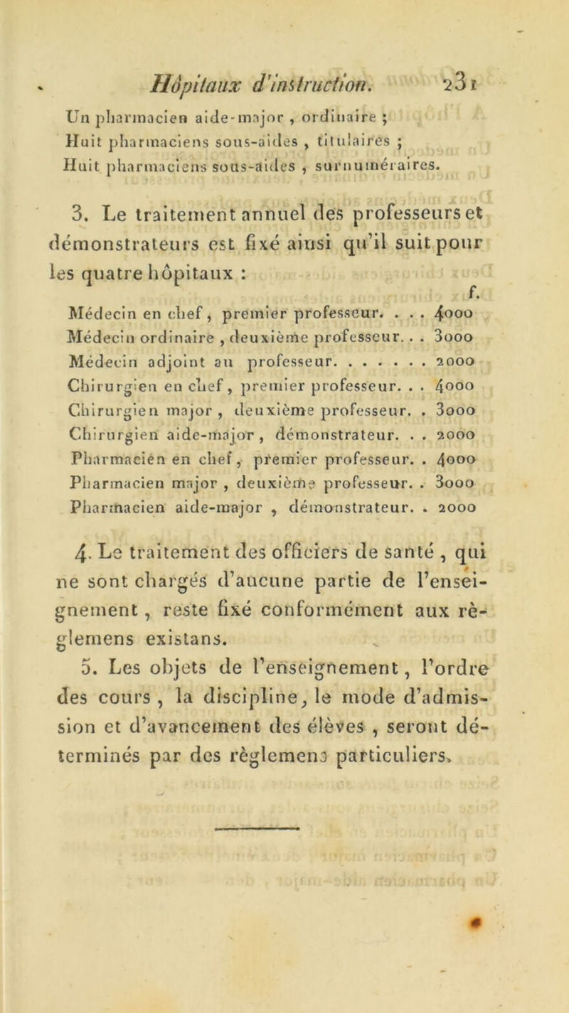 Un pharmacien aide-major , ordinaire ; Huit pharmaciens sons-aides , titulaires ; Huit pharmaciens sous-aides , surnuméraires. 3. Le traitement annuel des professeurs et démonstrateurs est fixé ainsi qu’il suit pour les quatre hôpitaux : Médecin en chef, premier professeur. . .. 4°°° Médecin ordinaire , deuxième professeur. . . 3ooo Médecin adjoint au professeur 2000 Chirurgien en clief, premier professeur. . . 4°°° Chirurgien major , deuxième professeur. . 3ooo Chirurgien aide-major, démonstrateur. . . 2000 Pharmacien en chef, premier professeur. . 4°°° Pharmacien major , deuxième professeur. . 3ooo Pharmacien aide-major , démonstrateur, » 2000 4- Le traitement des officiers de santé , qui ne sont chargés d’aucune partie de l’ensei- gnement , reste fixé conformément aux rè- glemens existans. 5. Les objets de l’enseignement, l’ordre des cours, la discipline, le mode d’admis- sion et d’avancement des élèves , seront dé- terminés par des règlement particuliers»
