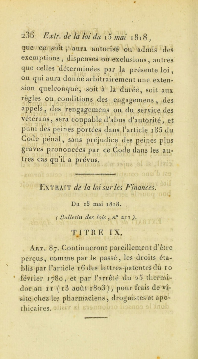2 jü Extr. de la loi du 15 mai i 818, que ce soit , aura autorisé ou admis des exemptions, dispenses ou exclusions, autres que celles'‘déterminées par la présente loi, ou qui aura donné arbitrairement une exten- sion quelconque, soit à la durée, soit aux règles ou conditions des engageinens , des appels, des rengagemens ou du service des vétérans, sera coupable d’abus d’autorité, et puni des peines portées dans l’article iB5 du Code pénal, sans préjudice des peines plus graves prononcées par ce Code dans les au- tres cas qu’il a prévus. EXTRAIT de la loi sur les Finances. Du i5 ruai 1818. ( Bulletin clés lois , n° 2 11 ). TITRE IX. ■% Art. 8j. Continueront pareillement d’être perçus, comme par le passé, les droits éta- blis par l’article 16 clés lettres-patentes du io février ij8o, et par l’arrêté du 25 thermi- dor an ii ( t3 août i8o3), pour frais de vi- site chez les pharmaciens, droguistes et apo- thicaires.