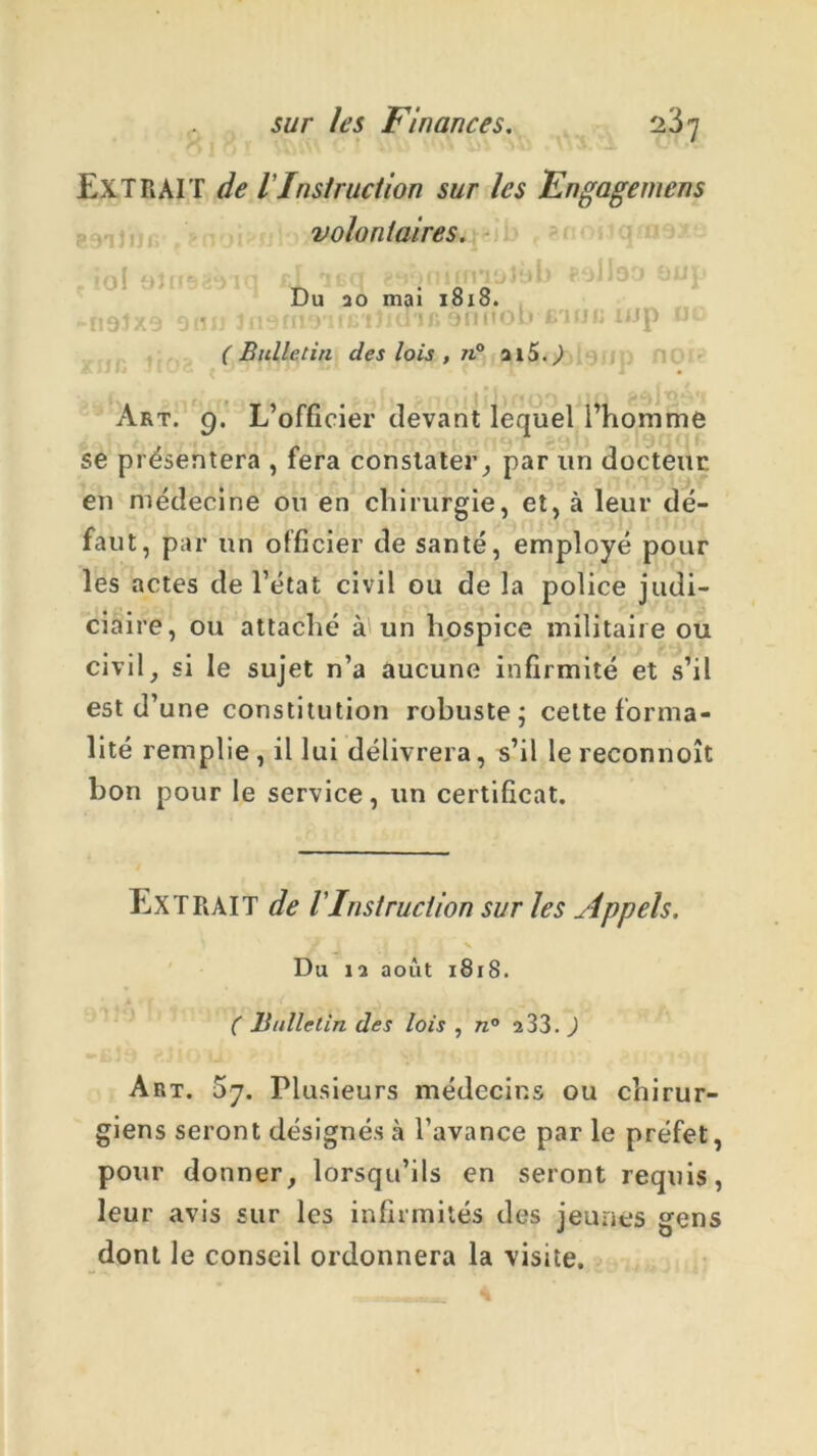 EXTRAIT de lInstruction sur les Engagemens volontaires. Du 20 mai 18x8. -Ï19JX9 91ÏII lllSfllO'ltG'Iîiü'lfi 9nnOb B'HJIi lijp n ( Bulletin des lois , ji° ilS. ) Art. 9. L’officier devant lequel l’homme se présentera , fera constater, par un docteur en médecine ou en chirurgie, et, à leur dé- faut, par un officier de santé, employé pour les actes de l’état civil ou de la police judi- ciaire, ou attaché à un hospice militaire ou civil, si le sujet n’a aucune infirmité et s’il est d’une constitution robuste; celte forma- lité remplie , il lui délivrera, s’il le reconnoît bon pour le service, un certificat. EXTRAIT de l'Instruction sur les Appels. Du 12 août 1818. ( Bulletin des lois , n° 2 33. J Art. 5y. Plusieurs médecins ou chirur- giens seront désignés à l’avance parle préfet, pour donner, lorsqu’ils en seront requis, leur avis sur les infirmités des jeunes gens dont le conseil ordonnera la visite.