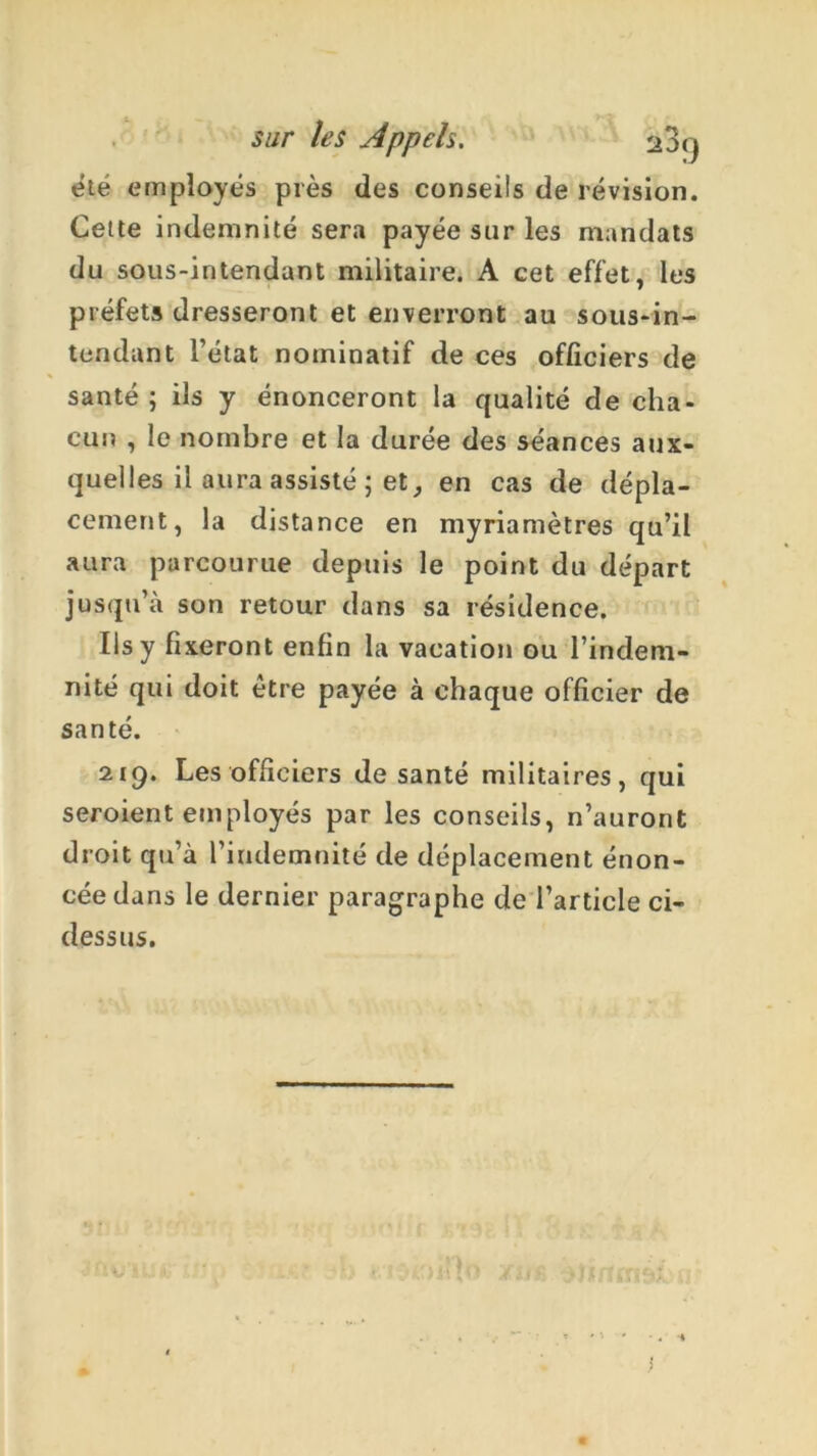 sur les Appels. 23<j été employés près des conseils de révision. Cette indemnité sera payée sur les mandats du sous-intendant militaire. A cet effet, les préfets dresseront et enverront au sous-in- tendant l’état nominatif de ces officiers de santé ; ils y énonceront la qualité de cha- cun , le nombre et la durée des séances aux- quelles il aura assisté ; et en cas de dépla- cement, la distance en myriamètres qu’il aura parcourue depuis le point du départ jusqu’à son retour dans sa résidence. Ils y fixeront enfin la vacation ou l’indem- nité qui doit être payée à chaque officier de santé. 219. Les officiers de santé militaires, qui seroient employés par les conseils, n’auront droit qu’à l’indemnité de déplacement énon- cée dans le dernier paragraphe de l’article ci- dessus. V ■.!<> 11 !