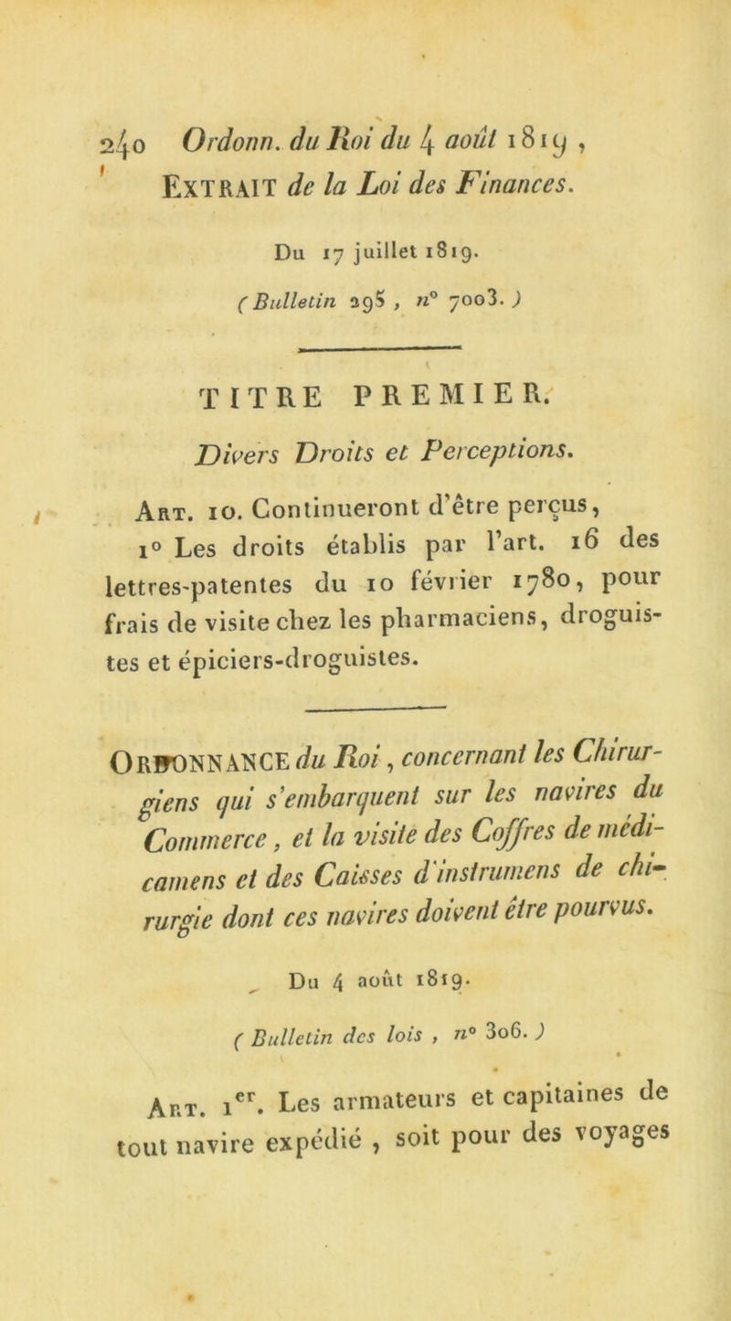 EXTRAIT de la Loi des Finances. Du 17 juillet 1819. (Bulletin 29$, «° 7003. ) TITRE PREMIER. Divers Droits et Perceptions. Art. 10. Continueront d’être perçus, i° Les droits établis par l’art. 16 des lettres'patentes du 10 février 1780, pour frais de visite chez les pharmaciens, droguis- tes et épiciers-droguistes. OrfONNATSCE du Roi, concernant les Chirur- giens qui s'embarquent sur les navires du Commerce, et la visite des CoJJres de mcdi- camens et des Caisses d'instrumens de chi- rurgie dont ces navires doivent être pourvus. Du 4 août I^t9* ( Bulletin des lois , »° 3o6. ; Ar.i\ ier. Les armateurs et capitaines de tout navire expédié , soit pour des voyages