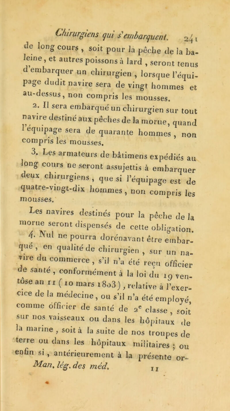 de long cours , soit pour la pêche de la ba- eme , et autres poissons à lard , seront tenus d embarquer un chirurgien , lorsque l’équi- page dud,t navire sera de vingt hommes et au-dessus, non compris les mousses. 2. Il sera embarqué un chirurgien sur tout navire destiné aux pêches de la morue, quand I équipage sera de quarante hommes, non compris les mousses, 3. Les armateurs de bâtimens expédiés au ong cours ne seront assujettis à embarquer deux chirurgiens , que si l’équipage est de quatre-vingt-dix hommes , non compris les mousses. hes navires destinés pour la pêche de la '»orue seront dispensés de celte obligation. 4- Nul ne pourra dorénavant être embar- qué en qualité de chirurgien, sur un na- 7e du commerce, s’il n’a été reçu officier de santé , conformément à la loi du in ven- tûse an n ( ,o mars i8o3), relative à l’exer- cice de la médecine, ou s’il n’a été employé comme officier de santé de 2' classe , soit sur nos vaisseaux ou dans les hôpitaux de la marine , soit à la suite de nos troupes de terre ou dans les hôpitaux militaires ; ou enfin si, antérieurement à la présente or- Man. lé g. des méd. 11