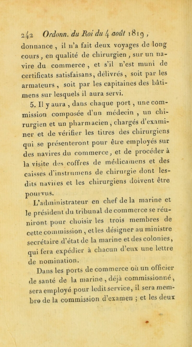 donnance , il 11’a fait deux voyages de long cours, en qualité de chirurgien , sur un na- vire du commerce , et s’il n’est muni de certificats satisfaisans, délivrés, soit par les armateurs , soit par les capitaines des bâti- rnens sur lesquels il aura servi. 5. Il y aura , dans chaque port , une com- mission composée d’un médecin , un chi- rurgien et un pharmacien , chargés d’exami- ner et de vérifier les titres des chirurgiens qui se présenteront pour être employés sur des navires du commerce, et de procédera la visite des coffres de médicamens et des caisses d'instrumens de chirurgie dont les- dits naviies et les chirurgiens doivent être pourvus. L’administrateur en chef de la marine et le président du tribunal de commerce se réu- niront pour choisir les trois membres de cette commission , elles désigner au ministre secrétaire d’état de la marine et des colonies, qui fera expédier à chacun d’eux une lettre de nomination. Dans les ports de commerce où un officier de santé de la marine , déjà commissionné, sera employé pour ledit service, il sera mem- bre de la commission d’examen ; et les deux
