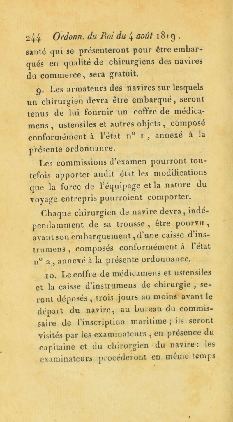 santé qui se présenteront pour être embar- qués en qualité de chirurgiens des navires du commerce, sera gratuit. 9. Les armateurs des navires sur lesquels un chirurgien devra être embarqué, seront tenus de lui fournir un coffre de médica- mens , ustensiles et autres objets , composé conformément à l’etat n° 1 } annexé à la présente ordonnance. Les commissions d’examen pourront tou- tefois apporter audit état les modifications que la force de l’équipage et la nature du voyage entrepris pourroient comporter. Chaque chirurgien de navire devra, indé- pendamment de sa trousse , être pourvu , avant son embarquement, d’une caisse d’ins- trnmens ? composés conformément à 1 état n° 2 , annexé à la présente ordonnance. 10. Le coffre de médicamens et ustensiles et la caisse d’instrumens de chirurgie , se- ront déposés , trois jours au moins avant le départ du navire, au bureau du commis- saire de l’inscription maritime ; iis seront visités par les examinateurs , en présence du capitaine et du chirurgien du navire: les examinateurs procéderont en même temps